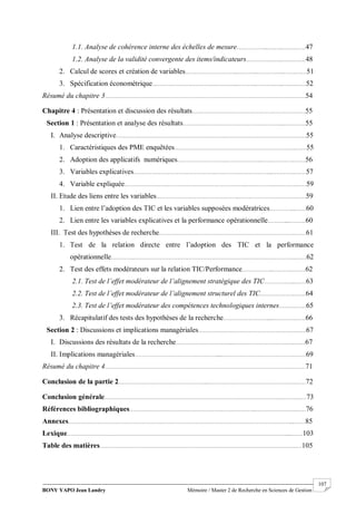 BONY YAPO Jean Landry Mémoire / Master 2 de Recherche en Sciences de Gestion
------------------------------------------------------------------------------------------------------------------------------------------------------- 107
1.1. Analyse de cohérence interne des échelles de mesure……………...….…..…….……47
1.2. Analyse de la validité convergente des items/indicateurs…………….…..…….……48
2. Calcul de scores et création de variables………………………...………...……….…..…….……51
3. Spécification économétrique………………………………………...………...……….…..…….……52
Résumé du chapitre 3…………………………………………………………………………………………….……54
Chapitre 4 : Présentation et discussion des résultats………………………………………………………55
Section 1 : Présentation et analyse des résultats………………………………………………...…………55
I. Analyse descriptive……………………………………………………………………………………….……55
1. Caractéristiques des PME enquêtées…………………………………………………………..……55
2. Adoption des applicatifs numériques………………………………………..……………….……56
3. Variables explicatives…………………………………………………………………...………….……57
4. Variable expliquée…………………………………………………………..……………………….……59
II. Etude des liens entre les variables………………………………………..………………………….……59
1. Lien entre l’adoption des TIC et les variables supposées modératrices…………...……60
2. Lien entre les variables explicatives et la performance opérationnelle………....………60
III. Test des hypothèses de recherche………………………………………………………………….……61
1. Test de la relation directe entre l’adoption des TIC et la performance
opérationnelle………………………………………………………………………………………….……62
2. Test des effets modérateurs sur la relation TIC/Performance……………...………………62
2.1. Test de l’effet modérateur de l’alignement stratégique des TIC……………...……63
2.2. Test de l’effet modérateur de l’alignement structurel des TIC………………..……64
2.3. Test de l’effet modérateur des compétences technologiques internes……………65
3. Récapitulatif des tests des hypothèses de la recherche…………………….....………………66
Section 2 : Discussions et implications managériales……………………………………………………67
I. Discussions des résultats de la recherche…………………………...…………………………….……67
II. Implications managériales………………………………………......………………………………….……69
Résumé du chapitre 4…………………………………………………………………………………………….……71
Conclusion de la partie 2…………………………………………..………………………………………….……72
Conclusion générale…………………………………………………………………………………….……….……73
Références bibliographiques……………………………………………………………..………………….……76
Annexes……………………………………………………………………………………………………………....……85
Lexique…………………….……………………………………………………………………………………......……103
Table des matières………………………………………………………….…………………………………….…105
 