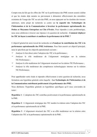BONY YAPO Jean Landry Mémoire / Master 2 de Recherche en Sciences de Gestion
------------------------------------------------------------------------------------------------------------------------------------------------------- 3
Compte tenu du fait que les effets des TIC sur la performance des PME restent soumis à débat
et que les études déjà menées ne parviennent à démontrer effectivement des retombées
existantes de l’usage des TIC au sein des PME, en nous appuyant sur les résultats des travaux
antérieurs, notre projet de recherche se centre sur la capacité des Technologies de
l’Information et de la Communication à favoriser la performance opérationnelle des
Petites et Moyennes Entreprises en Côte d’Ivoire. Pour répondre à cette problématique,
nous nous attèlerons à trouver une réponse à la question de recherche : Comment déployer
les TIC de façon à contribuer et améliorer la performance de la PME ?
L’objectif général de notre travail de recherche est d’analyser la contribution des TIC à la
performance opérationnelle des PME ivoiriennes. Pour bien asseoir cet objectif principal,
nous le spécifions par les objectifs opérationnels suivants :
 Analyser le lien direct entre l’adoption des TIC et la performance ;
 Analyser le rôle modérateur de l’alignement stratégique sur la relation
TIC/Performance ;
 Analyser le rôle modérateur de l’alignement structurel sur la relation TIC/Performance ;
 Analyser le rôle modérateur des compétences technologiques internes sur la relation
TIC/Performance.
Pour appréhender notre étude et répondre effectivement à notre question de recherche, nous
formulons une hypothèse générale selon laquelle : Les Technologies de l’Information et de
la Communication contribuent positivement à la performance des PME.
Nous déclinons l’hypothèse générale en hypothèses spécifiques qu’il nous conviendra de
tester :
Hypothèse 1 : L’adoption des TIC contribue positivement à la performance opérationnelle de
la PME.
Hypothèse 2 : L’alignement stratégique des TIC modère la relation entre l’adoption des TIC
et la performance opérationnelle de la PME.
Hypothèse 3 : L’alignement structurel des TIC a un effet modérateur sur la relation entre
l’adoption des TIC et la performance opérationnelle de la PME.
 