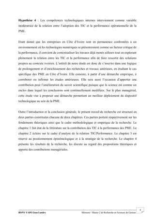 BONY YAPO Jean Landry Mémoire / Master 2 de Recherche en Sciences de Gestion
------------------------------------------------------------------------------------------------------------------------------------------------------- 4
Hypothèse 4 : Les compétences technologiques internes interviennent comme variable
modératrice de la relation entre l’adoption des TIC et la performance opérationnelle de la
PME.
Etant donné que les entreprises en Côte d’Ivoire sont en permanence confrontées à un
environnement où les technologies numériques se présenteraient comme un facteur critique de
la performance, il convient de contextualiser les travaux déjà menés ailleurs tout en explorant
pleinement la relation entre les TIC et la performance afin de faire ressortir des solutions
propres au contexte ivoirien. L’intérêt de notre étude est donc de s’inscrire dans une logique
de prolongement et d’enrichissement des recherches et travaux antérieurs, en étudiant le cas
spécifique des PME en Côte d’Ivoire. Elle consiste, à partir d’une démarche empirique, à
corroborer ou infirmer les études antérieures. Elle sera aussi l’occasion d’apporter une
contribution pour l’amélioration du savoir scientifique puisque que la science est comme un
enclos dans lequel les conclusions sont continuellement modifiées. Sur le plan managérial,
cette étude vise à proposer une démarche permettant un meilleur déploiement du dispositif
technologique au sein de la PME.
Outre l’introduction et la conclusion générale, le présent travail de recherche est structuré en
deux parties constituées chacune de deux chapitres. Ces parties portent respectivement sur les
fondements théoriques ainsi que le cadre méthodologique et empirique de la recherche. Le
chapitre 1 fait état de la littérature sur la contribution des TIC à la performance des PME. Le
chapitre 2 éclaire sur le cadre d’analyse de la relation TIC/Performance. Le chapitre 3 est
réservé au positionnement épistémologique et à la stratégie de la recherche. Le chapitre 4
présente les résultats de la recherche, les discute au regard des propositions théoriques et
apporte des contributions managériales.
 