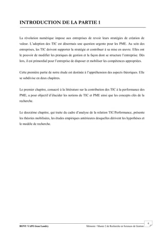 BONY YAPO Jean Landry Mémoire / Master 2 de Recherche en Sciences de Gestion
------------------------------------------------------------------------------------------------------------------------------------------------------- 6
INTRODUCTION DE LA PARTIE 1
La révolution numérique impose aux entreprises de revoir leurs stratégies de création de
valeur. L’adoption des TIC est désormais une question urgente pour les PME. Au sein des
entreprises, les TIC doivent supporter la stratégie et contribuer à sa mise en œuvre. Elles ont
le pouvoir de modifier les pratiques de gestion et la façon dont se structure l’entreprise. Dès
lors, il est primordial pour l’entreprise de disposer et mobiliser les compétences appropriées.
Cette première partie de notre étude est destinée à l’appréhension des aspects théoriques. Elle
se subdivise en deux chapitres.
Le premier chapitre, consacré à la littérature sur la contribution des TIC à la performance des
PME, a pour objectif d’élucider les notions de TIC et PME ainsi que les concepts clés de la
recherche.
Le deuxième chapitre, qui traite du cadre d’analyse de la relation TIC/Performance, présente
les théories mobilisées, les études empiriques antérieures desquelles dérivent les hypothèses et
le modèle de recherche.
 
