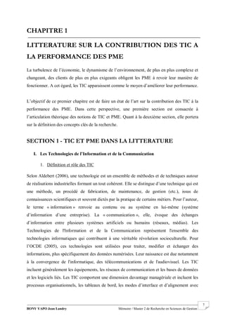 BONY YAPO Jean Landry Mémoire / Master 2 de Recherche en Sciences de Gestion
------------------------------------------------------------------------------------------------------------------------------------------------------- 7
CHAPITRE 1
LITTERATURE SUR LA CONTRIBUTION DES TIC A
LA PERFORMANCE DES PME
La turbulence de l’économie, le dynamisme de l’environnement, de plus en plus complexe et
changeant, des clients de plus en plus exigeants obligent les PME à revoir leur manière de
fonctionner. A cet égard, les TIC apparaissent comme le moyen d’améliorer leur performance.
L’objectif de ce premier chapitre est de faire un état de l’art sur la contribution des TIC à la
performance des PME. Dans cette perspective, une première section est consacrée à
l’articulation théorique des notions de TIC et PME. Quant à la deuxième section, elle portera
sur la définition des concepts clés de la recherche.
SECTION 1 - TIC ET PME DANS LA LITTERATURE
I. Les Technologies de l’Information et de la Communication
1. Définition et rôle des TIC
Selon Aldebert (2006), une technologie est un ensemble de méthodes et de techniques autour
de réalisations industrielles formant un tout cohérent. Elle se distingue d’une technique qui est
une méthode, un procédé de fabrication, de maintenance, de gestion (etc.), issus de
connaissances scientifiques et souvent dictés par la pratique de certains métiers. Pour l’auteur,
le terme « information » renvoie au contenu ou au système en lui-même (système
d’information d’une entreprise). La « communication », elle, évoque des échanges
d’information entre plusieurs systèmes artificiels ou humains (réseaux, médias). Les
Technologies de l'Information et de la Communication représentent l'ensemble des
technologies informatiques qui contribuent à une véritable révolution socioculturelle. Pour
l’OCDE (2005), ces technologies sont utilisées pour traiter, modifier et échanger des
informations, plus spécifiquement des données numérisées. Leur naissance est due notamment
à la convergence de l'informatique, des télécommunications et de l'audiovisuel. Les TIC
incluent généralement les équipements, les réseaux de communication et les bases de données
et les logiciels liés. Les TIC comportent une dimension davantage managériale et incluent les
processus organisationnels, les tableaux de bord, les modes d’interface et d’alignement avec
 