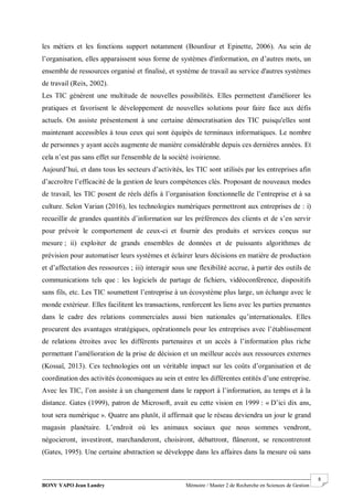 BONY YAPO Jean Landry Mémoire / Master 2 de Recherche en Sciences de Gestion
------------------------------------------------------------------------------------------------------------------------------------------------------- 8
les métiers et les fonctions support notamment (Bounfour et Epinette, 2006). Au sein de
l’organisation, elles apparaissent sous forme de systèmes d'information, en d’autres mots, un
ensemble de ressources organisé et finalisé, et système de travail au service d'autres systèmes
de travail (Reix, 2002).
Les TIC génèrent une multitude de nouvelles possibilités. Elles permettent d'améliorer les
pratiques et favorisent le développement de nouvelles solutions pour faire face aux défis
actuels. On assiste présentement à une certaine démocratisation des TIC puisqu'elles sont
maintenant accessibles à tous ceux qui sont équipés de terminaux informatiques. Le nombre
de personnes y ayant accès augmente de manière considérable depuis ces dernières années. Et
cela n’est pas sans effet sur l'ensemble de la société ivoirienne.
Aujourd’hui, et dans tous les secteurs d’activités, les TIC sont utilisés par les entreprises afin
d’accroître l’efficacité de la gestion de leurs compétences clés. Proposant de nouveaux modes
de travail, les TIC posent de réels défis à l’organisation fonctionnelle de l’entreprise et à sa
culture. Selon Varian (2016), les technologies numériques permettront aux entreprises de : i)
recueillir de grandes quantités d’information sur les préférences des clients et de s’en servir
pour prévoir le comportement de ceux-ci et fournir des produits et services conçus sur
mesure ; ii) exploiter de grands ensembles de données et de puissants algorithmes de
prévision pour automatiser leurs systèmes et éclairer leurs décisions en matière de production
et d’affectation des ressources ; iii) interagir sous une flexibilité accrue, à partir des outils de
communications tels que : les logiciels de partage de fichiers, vidéoconférence, dispositifs
sans fils, etc. Les TIC soumettent l’entreprise à un écosystème plus large, un échange avec le
monde extérieur. Elles facilitent les transactions, renforcent les liens avec les parties prenantes
dans le cadre des relations commerciales aussi bien nationales qu’internationales. Elles
procurent des avantages stratégiques, opérationnels pour les entreprises avec l’établissement
de relations étroites avec les différents partenaires et un accès à l’information plus riche
permettant l’amélioration de la prise de décision et un meilleur accès aux ressources externes
(Kossaï, 2013). Ces technologies ont un véritable impact sur les coûts d’organisation et de
coordination des activités économiques au sein et entre les différentes entités d’une entreprise.
Avec les TIC, l’on assiste à un changement dans le rapport à l’information, au temps et à la
distance. Gates (1999), patron de Microsoft, avait eu cette vision en 1999 : « D’ici dix ans,
tout sera numérique ». Quatre ans plutôt, il affirmait que le réseau deviendra un jour le grand
magasin planétaire. L’endroit où les animaux sociaux que nous sommes vendront,
négocieront, investiront, marchanderont, choisiront, débattront, flâneront, se rencontreront
(Gates, 1995). Une certaine abstraction se développe dans les affaires dans la mesure où sans
 