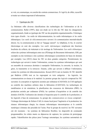 BONY YAPO Jean Landry Mémoire / Master 2 de Recherche en Sciences de Gestion
------------------------------------------------------------------------------------------------------------------------------------------------------- 9
se voir, on communique, on conclut des contrats commerciaux. Il s’agit là, de cibler, recueillir
et traiter un volume important d’informations.
2. Typologie des TIC
La littérature offre diverses classifications des technologies de l’information et de la
communication. Rallet (1997), dans son étude sur le rôle des TIC dans les changements
organisationnels, fonde sa typologie des TIC sur des propriétés organisationnelles. Il distingue
trois types d'outils : les outils de télécommunication, les outils informatiques et les outils
télématiques. Les outils de télécommunication servent à la communication interindividuelle
directe. Ici, la communication se fait en "langage naturel". Le téléphone, le fax, le courrier
électronique en sont des exemples. Les outils informatiques remplissent des fonctions
localisées de collecte, de traitement et de stockage de l'information. Les outils télématiques
relient des systèmes informatiques entre eux (l'Échange de Documents Informatisés, EDI, par
exemple) ou des terminaux à des systèmes informatiques (consultation de bases de données
par exemple). Luu (2012) classe les TIC en deux grandes catégories. Premièrement, les
technologies qui servent à traiter l‘information, comme les systèmes informatiques qui sont
un ensemble de ressources destinées à manipuler l'information, la convertir, la stocker, la
gérer, la transmettre et la retrouver. Ensuite, celles qui servent à diffuser l‘information,
comme les systèmes de télécommunications. Kossaï (2013) met en lumière 26 TIC identifié
par Baldwin (1998) tout en les regroupant en trois catégories : les logiciels, les
communications en réseau et le matériel. Le premier groupe des logiciels comprend les TIC
suivantes: la conception et ingénierie assistées par ordinateur (CAO/IAO); la CAO appliquée
au contrôle des machines utilisées dans la fabrication (CAO/FAO); les technologies de
modélisation et de simulation; la planification des ressources de fabrication (PRF); la
production assistée par ordinateur (PAO); les systèmes d’acquisition et de contrôle des
données (SACD); l’utilisation des données d’inspection pour le contrôle de la production; et
les logiciels à base de connaissance. Le groupe des communications en réseau comprend :
l’échange électronique de fichiers CAO; le réseau local pour l’ingénierie et la production; les
réseaux informatiques élargis; les réseaux informatiques interentreprises et le contrôle
numérique à distance des procédés de l’usine. Pour le groupe du matériel, les TIC suivantes
ont été recensées : les systèmes de fabrication flexibles; les dispositifs de commande
programmables; les robots munis ou dépourvus de capteurs; les systèmes de prototypage
rapide; l’identification des pièces pour l’usinage automatique; les systèmes automatisés de
 