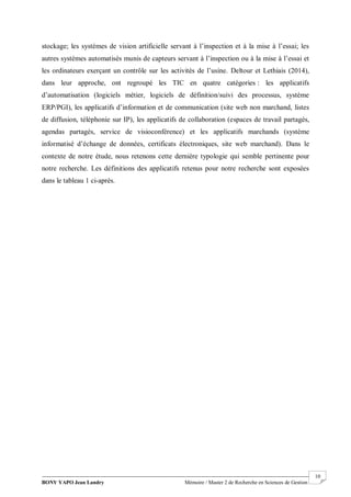 BONY YAPO Jean Landry Mémoire / Master 2 de Recherche en Sciences de Gestion
------------------------------------------------------------------------------------------------------------------------------------------------------- 10
stockage; les systèmes de vision artificielle servant à l’inspection et à la mise à l’essai; les
autres systèmes automatisés munis de capteurs servant à l’inspection ou à la mise à l’essai et
les ordinateurs exerçant un contrôle sur les activités de l’usine. Deltour et Lethiais (2014),
dans leur approche, ont regroupé les TIC en quatre catégories : les applicatifs
d’automatisation (logiciels métier, logiciels de définition/suivi des processus, système
ERP/PGI), les applicatifs d’information et de communication (site web non marchand, listes
de diffusion, téléphonie sur IP), les applicatifs de collaboration (espaces de travail partagés,
agendas partagés, service de visioconférence) et les applicatifs marchands (système
informatisé d’échange de données, certificats électroniques, site web marchand). Dans le
contexte de notre étude, nous retenons cette dernière typologie qui semble pertinente pour
notre recherche. Les définitions des applicatifs retenus pour notre recherche sont exposées
dans le tableau 1 ci-après.
 