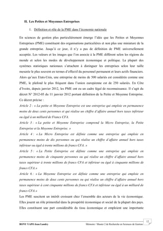 BONY YAPO Jean Landry Mémoire / Master 2 de Recherche en Sciences de Gestion
------------------------------------------------------------------------------------------------------------------------------------------------------- 12
II. Les Petites et Moyennes Entreprises
1. Définition et rôle de la PME dans l’économie nationale
En sciences de gestion plus particulièrement émerge l’idée que les Petites et Moyennes
Entreprises (PME) constituent des organisations particulières et non plus une miniature de la
grande entreprise. Jusqu’à ce jour, il n’y a pas de définition de PME universellement
acceptée. Les valeurs et les images que l’on associe à la PME diffèrent selon les régions du
monde et selon les modes de développement économique et politique. La plupart des
systèmes statistiques nationaux s’attachent à distinguer les entreprises selon leur taille
mesurée le plus souvent en termes d’effectif du personnel permanent et leurs actifs financiers.
Alors qu’aux Etats-Unis, une entreprise de moins de 500 salariés est considérée comme une
PME, le plafond le plus fréquent dans l’union européenne est de 250 salariés. En Côte
d’Ivoire, depuis janvier 2012, les PME ont eu un cadre légal de reconnaissance. Il s’agit du
décret N° 2012-05 du 11 janvier 2012 portant définition de la Petite et Moyenne Entreprise.
Ce décret précise :
Article 2 : « La petite et Moyenne Entreprise est une entreprise qui emploie en permanence
moins de deux cents personnes et qui réalise un chiffre d’affaire annuel hors taxes inférieur
ou égal à un milliard de Francs CFA.
Article 3 : « La petite et Moyenne Entreprise comprend la Micro Entreprise, la Petite
Entreprise et la Moyenne Entreprise. »
Article 4 : « La Micro Entreprise est définie comme une entreprise qui emploie en
permanence moins de dix personnes ou qui réalise un chiffre d’affaire annuel hors taxes
inférieur ou égal à trente millions de francs CFA. »
Article 5 : « La Petite Entreprise est définie comme une entreprise qui emploie en
permanence moins de cinquante personnes ou qui réalise un chiffre d’affaire annuel hors
taxes supérieur à trente millions de francs CFA et inférieur ou égal à cinquante millions de
francs CFA.»
Article 6 : « La Moyenne Entreprise est définie comme une entreprise qui emploie en
permanence moins de deux cents personnes ou qui réalise un chiffre d’affaire annuel hors
taxes supérieur à cent cinquante millions de francs CFA et inférieur ou égal à un milliard de
francs CFA.»
Les PME suscitent un intérêt croissant chez l’ensemble des acteurs de la vie économique.
Elles jouent un rôle primordial dans la prospérité économique et social de la plupart des pays.
Elles constituent une part considérable du tissu économique et emploient une importante
 