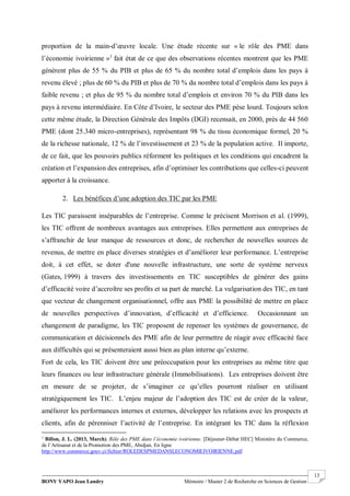BONY YAPO Jean Landry Mémoire / Master 2 de Recherche en Sciences de Gestion
------------------------------------------------------------------------------------------------------------------------------------------------------- 13
proportion de la main-d’œuvre locale. Une étude récente sur « le rôle des PME dans
l’économie ivoirienne »1
fait état de ce que des observations récentes montrent que les PME
génèrent plus de 55 % du PIB et plus de 65 % du nombre total d’emplois dans les pays à
revenu élevé ; plus de 60 % du PIB et plus de 70 % du nombre total d’emplois dans les pays à
faible revenu ; et plus de 95 % du nombre total d’emplois et environ 70 % du PIB dans les
pays à revenu intermédiaire. En Côte d’Ivoire, le secteur des PME pèse lourd. Toujours selon
cette même étude, la Direction Générale des Impôts (DGI) recensait, en 2000, près de 44 560
PME (dont 25.340 micro-entreprises), représentant 98 % du tissu économique formel, 20 %
de la richesse nationale, 12 % de l’investissement et 23 % de la population active. Il importe,
de ce fait, que les pouvoirs publics réforment les politiques et les conditions qui encadrent la
création et l’expansion des entreprises, afin d’optimiser les contributions que celles-ci peuvent
apporter à la croissance.
2. Les bénéfices d’une adoption des TIC par les PME
Les TIC paraissent inséparables de l’entreprise. Comme le précisent Morrison et al. (1999),
les TIC offrent de nombreux avantages aux entreprises. Elles permettent aux entreprises de
s’affranchir de leur manque de ressources et donc, de rechercher de nouvelles sources de
revenus, de mettre en place diverses stratégies et d’améliorer leur performance. L’entreprise
doit, à cet effet, se doter d'une nouvelle infrastructure, une sorte de système nerveux
(Gates, 1999) à travers des investissements en TIC susceptibles de générer des gains
d’efficacité voire d’accroître ses profits et sa part de marché. La vulgarisation des TIC, en tant
que vecteur de changement organisationnel, offre aux PME la possibilité de mettre en place
de nouvelles perspectives d’innovation, d’efficacité et d’efficience. Occasionnant un
changement de paradigme, les TIC proposent de repenser les systèmes de gouvernance, de
communication et décisionnels des PME afin de leur permettre de réagir avec efficacité face
aux difficultés qui se présenteraient aussi bien au plan interne qu’externe.
Fort de cela, les TIC doivent être une préoccupation pour les entreprises au même titre que
leurs finances ou leur infrastructure générale (Immobilisations). Les entreprises doivent être
en mesure de se projeter, de s’imaginer ce qu’elles pourront réaliser en utilisant
stratégiquement les TIC. L’enjeu majeur de l’adoption des TIC est de créer de la valeur,
améliorer les performances internes et externes, développer les relations avec les prospects et
clients, afin de pérenniser l’activité de l’entreprise. En intégrant les TIC dans la réflexion
1
Billon, J. L. (2013, March). Rôle des PME dans l’économie ivoirienne. [Déjeuner-Débat HEC] Ministère du Commerce,
de l’Artisanat et de la Promotion des PME, Abidjan. En ligne
http://www.commerce.gouv.ci/fichier/ROLEDESPMEDANSLECONOMIEIVOIRIENNE.pdf
 