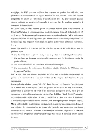 BONY YAPO Jean Landry Mémoire / Master 2 de Recherche en Sciences de Gestion
------------------------------------------------------------------------------------------------------------------------------------------------------- 14
stratégique, les PME pourront améliorer leur processus de gestion, leur efficacité, leur
productivité et mieux maîtriser les aspects financiers de leurs activités. Ainsi, elles doivent
comprendre les enjeux et l’importance d’une utilisation des TIC, pour s'assurer qu’elles
peuvent maintenir leur capacité opérationnelle et mettre en place les stratégies nécessaires à
l'extension de leurs activités.
En Côte d’Ivoire, les PME estiment que les TIC sont un puissant levier de performance. La
Directrice Marketing et Communication du géant informatique Microsoft déclarait, les 16, 17
et 18 octobre 2014 au cours des journées nationales promotionnelles des PME et artisans sur
la problématique de leur développement, que : « nous sommes convaincus que la puissance de
la technologie peut impacter positivement les petites et moyennes entreprises ivoiriennes.
(…) ».
Durant ces journées, il ressortait que les bénéfices qu’offrent les technologies sont de
plusieurs ordres :
 Une flexibilité et une adaptabilité en réponse à la question de la mobilité professionnelle ;
 Une meilleure performance opérationnelle en rapport avec le déploiement rapide, la
gestion efficace ;
 Une réduction des coûts par l’utilisation de solutions numériques ;
 Une augmentation des performances de solutions adaptées à la taille des PME dans tous
les secteurs d’activités.
Les TIC sont, donc, des éléments de réponse aux PME pour la résolution des problèmes de
gestion ; de communication ; de collaboration et des moyens d’amélioration de leur
performance.
Par exemple, des solutions comme Office 365, Lync, Dropbox, etc. favorisent l’accroissement
de la productivité de l’entreprise. Office 365 pour les entreprises, c’est plus de connexion,
collaboration et contrôle via le cloud. C’est aussi tous les logiciels usuels, mis à jour en
permanence et accessibles pratiquement partout. C’est le Office (Word, Excel, Powerpoint,
etc.) habituellement utilisé, mais en mieux. Fournie via le cloud, elle offre la possibilité
d’accéder aux logiciels et aux fichiers toujours à jour, depuis pratiquement n’importe où (PC,
Mac et tablettes) et les fonctionnalités sont également mises à jour automatiquement. Lync est
une solution de communication en temps réel destinée aux entreprises, fournissant
l’infrastructure nécessaire à l’utilisation de la messagerie instantanée, la présence, la voix et la
visioconférence. Dropbox est un service de stockage et de partage de copies de fichiers locaux
en ligne.
 