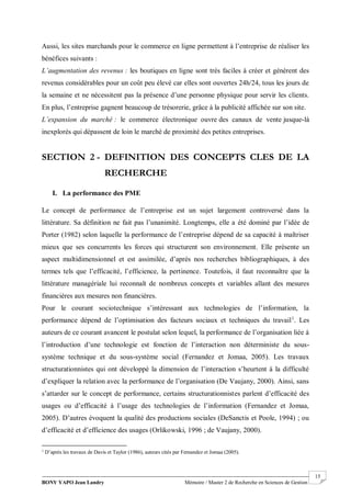 BONY YAPO Jean Landry Mémoire / Master 2 de Recherche en Sciences de Gestion
------------------------------------------------------------------------------------------------------------------------------------------------------- 15
Aussi, les sites marchands pour le commerce en ligne permettent à l’entreprise de réaliser les
bénéfices suivants :
L’augmentation des revenus : les boutiques en ligne sont très faciles à créer et génèrent des
revenus considérables pour un coût peu élevé car elles sont ouvertes 24h/24, tous les jours de
la semaine et ne nécessitent pas la présence d’une personne physique pour servir les clients.
En plus, l’entreprise gagnent beaucoup de trésorerie, grâce à la publicité affichée sur son site.
L’expansion du marché : le commerce électronique ouvre des canaux de vente jusque-là
inexplorés qui dépassent de loin le marché de proximité des petites entreprises.
SECTION 2 - DEFINITION DES CONCEPTS CLES DE LA
RECHERCHE
I. La performance des PME
Le concept de performance de l’entreprise est un sujet largement controversé dans la
littérature. Sa définition ne fait pas l’unanimité. Longtemps, elle a été dominé par l’idée de
Porter (1982) selon laquelle la performance de l’entreprise dépend de sa capacité à maîtriser
mieux que ses concurrents les forces qui structurent son environnement. Elle présente un
aspect multidimensionnel et est assimilée, d’après nos recherches bibliographiques, à des
termes tels que l’efficacité, l’efficience, la pertinence. Toutefois, il faut reconnaître que la
littérature managériale lui reconnaît de nombreux concepts et variables allant des mesures
financières aux mesures non financières.
Pour le courant sociotechnique s’intéressant aux technologies de l’information, la
performance dépend de l’optimisation des facteurs sociaux et techniques du travail1
. Les
auteurs de ce courant avancent le postulat selon lequel, la performance de l’organisation liée à
l’introduction d’une technologie est fonction de l’interaction non déterministe du sous-
système technique et du sous-système social (Fernandez et Jomaa, 2005). Les travaux
structurationnistes qui ont développé la dimension de l’interaction s’heurtent à la difficulté
d’expliquer la relation avec la performance de l’organisation (De Vaujany, 2000). Ainsi, sans
s’attarder sur le concept de performance, certains structurationnistes parlent d’efficacité des
usages ou d’efficacité à l’usage des technologies de l’information (Fernandez et Jomaa,
2005). D’autres évoquent la qualité des productions sociales (DeSanctis et Poole, 1994) ; ou
d’efficacité et d’efficience des usages (Orlikowski, 1996 ; de Vaujany, 2000).
1
D’après les travaux de Davis et Taylor (1986), auteurs cités par Fernandez et Jomaa (2005).
 