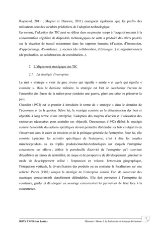BONY YAPO Jean Landry Mémoire / Master 2 de Recherche en Sciences de Gestion
------------------------------------------------------------------------------------------------------------------------------------------------------- 17
Raymond, 2011 ; Mughal et Diawara, 2011) enseignent également que les profils des
utilisateurs sont des variables prédictives de l’adoption technologique.
En somme, l’adoption des TIC peut se référer dans un premier temps à l’acquisition puis à la
consommation régulière de dispositifs technologiques de sorte à produire des effets positifs
sur la situation de travail notamment dans les rapports humains (d’action, d’interaction,
d’apprentissage, d’assistance...), sociaux (de collaboration, d’échanges...) et organisationnels
(de production, de collaboration, de coordination...).
2. L’alignement stratégique des TIC
2.1. La stratégie d’entreprise
Le mot « stratégie » vient du grec stratos qui signifie « armée » et ageîn qui signifie «
conduire ». Dans le domaine militaire, la stratégie est l'art de coordonner l'action de
l'ensemble des forces de la nation pour conduire une guerre, gérer une crise ou préserver la
paix.
Chandler (1972) est le premier à introduire le terme de « stratégie » dans le domaine de
l’économie et de la gestion. Selon lui, la stratégie consiste en la détermination des buts et
objectifs à long terme d’une entreprise, l’adoption des moyens d’action et d’allocation des
ressources nécessaires pour atteindre ces objectifs. Desreumaux (1992) définit la stratégie
comme l'ensemble des actions spécifiques devant permettre d'atteindre les buts et objectifs en
s'inscrivant dans le cadre de missions et de la politique générale de l'entreprise. Pour lui, elle
consiste à préciser les activités spécifiques de l'entreprise, c’est à dire les couples
marchés/produits ou les triplés produits/marchés/technologies sur lesquels l'entreprise
concentrera ses efforts ; définir le portefeuille d'activité de l'entreprise qu'il convient
d'équilibrer en termes de rentabilité, de risque et de perspective de développement ; préciser le
mode de développement utilisé : l'expansion en volume, l'extension géographique,
l'intégration verticale, la diversification des produits ou au contraire la focalisation sur une
activité. Porter (1982) conçoit la stratégie de l’entreprise comme l’art de construire des
avantages concurrentiels durablement défendables. Elle doit permettre à l’entreprise de
construire, garder et développer un avantage concurrentiel lui permettant de faire face à la
concurrence.
 