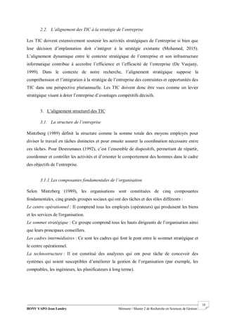 BONY YAPO Jean Landry Mémoire / Master 2 de Recherche en Sciences de Gestion
------------------------------------------------------------------------------------------------------------------------------------------------------- 18
2.2. L’alignement des TIC à la stratégie de l’entreprise
Les TIC doivent extensivement soutenir les activités stratégiques de l’entreprise si bien que
leur décision d’implantation doit s’intégrer à la stratégie existante (Mohamed, 2015).
L’alignement dynamique entre le contexte stratégique de l’entreprise et son infrastructure
informatique contribue à accroître l’efficience et l’efficacité de l’entreprise (De Vaujany,
1999). Dans le contexte de notre recherche, l’alignement stratégique suppose la
compréhension et l’intégration à la stratégie de l’entreprise des contraintes et opportunités des
TIC dans une perspective pluriannuelle. Les TIC doivent donc être vues comme un levier
stratégique visant à doter l’entreprise d’avantages compétitifs décisifs.
3. L’alignement structurel des TIC
3.1. La structure de l’entreprise
Mintzberg (1989) définit la structure comme la somme totale des moyens employés pour
diviser le travail en tâches distinctes et pour ensuite assurer la coordination nécessaire entre
ces tâches. Pour Desreumaux (1992), c’est l’ensemble de dispositifs, permettant de répartir,
coordonner et contrôler les activités et d’orienter le comportement des hommes dans le cadre
des objectifs de l’entreprise.
3.1.1.Les composantes fondamentales de l’organisation
Selon Mintzberg (1989), les organisations sont constituées de cinq composantes
fondamentales, cinq grands groupes sociaux qui ont des tâches et des rôles différents :
Le centre opérationnel : Il comprend tous les employés (opérateurs) qui produisent les biens
et les services de l'organisation.
Le sommet stratégique : Ce groupe comprend tous les hauts dirigeants de l’organisation ainsi
que leurs principaux conseillers.
Les cadres intermédiaires : Ce sont les cadres qui font le pont entre le sommet stratégique et
le centre opérationnel.
La technostructure : Il est constitué des analystes qui ont pour tâche de concevoir des
systèmes qui soient susceptibles d’améliorer la gestion de l’organisation (par exemple, les
comptables, les ingénieurs, les planificateurs à long terme).
 