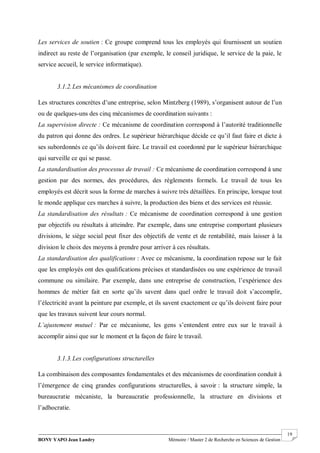 BONY YAPO Jean Landry Mémoire / Master 2 de Recherche en Sciences de Gestion
------------------------------------------------------------------------------------------------------------------------------------------------------- 19
Les services de soutien : Ce groupe comprend tous les employés qui fournissent un soutien
indirect au reste de l’organisation (par exemple, le conseil juridique, le service de la paie, le
service accueil, le service informatique).
3.1.2.Les mécanismes de coordination
Les structures concrètes d’une entreprise, selon Mintzberg (1989), s’organisent autour de l’un
ou de quelques-uns des cinq mécanismes de coordination suivants :
La supervision directe : Ce mécanisme de coordination correspond à l’autorité traditionnelle
du patron qui donne des ordres. Le supérieur hiérarchique décide ce qu’il faut faire et dicte à
ses subordonnés ce qu’ils doivent faire. Le travail est coordonné par le supérieur hiérarchique
qui surveille ce qui se passe.
La standardisation des processus de travail : Ce mécanisme de coordination correspond à une
gestion par des normes, des procédures, des règlements formels. Le travail de tous les
employés est décrit sous la forme de marches à suivre très détaillées. En principe, lorsque tout
le monde applique ces marches à suivre, la production des biens et des services est réussie.
La standardisation des résultats : Ce mécanisme de coordination correspond à une gestion
par objectifs ou résultats à atteindre. Par exemple, dans une entreprise comportant plusieurs
divisions, le siège social peut fixer des objectifs de vente et de rentabilité, mais laisser à la
division le choix des moyens à prendre pour arriver à ces résultats.
La standardisation des qualifications : Avec ce mécanisme, la coordination repose sur le fait
que les employés ont des qualifications précises et standardisées ou une expérience de travail
commune ou similaire. Par exemple, dans une entreprise de construction, l’expérience des
hommes de métier fait en sorte qu’ils savent dans quel ordre le travail doit s’accomplir,
l’électricité avant la peinture par exemple, et ils savent exactement ce qu’ils doivent faire pour
que les travaux suivent leur cours normal.
L’ajustement mutuel : Par ce mécanisme, les gens s’entendent entre eux sur le travail à
accomplir ainsi que sur le moment et la façon de faire le travail.
3.1.3.Les configurations structurelles
La combinaison des composantes fondamentales et des mécanismes de coordination conduit à
l’émergence de cinq grandes configurations structurelles, à savoir : la structure simple, la
bureaucratie mécaniste, la bureaucratie professionnelle, la structure en divisions et
l’adhocratie.
 