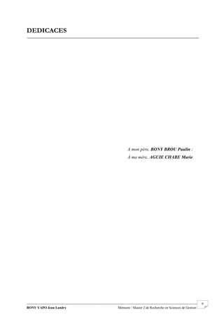 BONY YAPO Jean Landry Mémoire / Master 2 de Recherche en Sciences de Gestion
------------------------------------------------------------------------------------------------------------------------------------------------------- II
DEDICACES
A mon père, BONY BROU Paulin ;
À ma mère, AGUIE CHABE Marie.
 