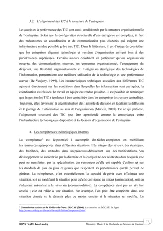BONY YAPO Jean Landry Mémoire / Master 2 de Recherche en Sciences de Gestion
------------------------------------------------------------------------------------------------------------------------------------------------------- 21
3.2. L’alignement des TIC à la structure de l’entreprise
Le succès et la performance des TIC sont aussi conditionnés par la structure organisationnelle
de l’entreprise. Selon que la configuration structurelle d’une entreprise est complexe, il faut
des mécanismes de coordination et de communication plus élaborés qui exigent une
infrastructure rendue possible grâce aux TIC. Dans la littérature, il est d’usage de considérer
que les entreprises alignant technologie et système d’organisation arrivent bien à des
performances supérieures. Certains auteurs constatent en particulier qu’une organisation
ouverte, des communications ouvertes, un consensus organisationnel, l’engagement du
dirigeant, une flexibilité organisationnelle et l’intégration stratégique des technologies de
l’information, permettraient une meilleure utilisation de la technologie et une performance
accrue (De Vaujany, 1999). Les caractéristiques techniques associées aux différentes TIC
agissent directement sur les conditions dans lesquelles les informations sont partagées, la
coordination est réalisée, le travail en équipe est rendue possible. Il est possible de remarquer
que la gestion des TIC a tendance à être centralisée dans les entreprises à structure centralisée.
Toutefois, elles favorisent la décentralisation de l’autorité de décision en facilitant la diffusion
et le partage de l’information au sein de l’organisation (Meriem, 2005). De ce qui précède,
l’alignement structurel des TIC peut être appréhendé comme la concordance entre
l’infrastructure technologique disponible et les besoins d’organisation de l’entreprise.
4. Les compétences technologiques internes
La compétence1
est le potentiel à accomplir des tâches complexes en mobilisant
les ressources appropriées dans différentes situations. Elle intègre des savoirs, des stratégies,
des habiletés, des attitudes dans un processus débouchant sur des manifestations. Son
développement se caractérise par la diversité et la complexité des contextes dans lesquels elle
peut se manifester, par la spécialisation des ressources qu'elle est capable d'utiliser et par
les standards de plus en plus exigeants que respectent les performances qu'elle permet de
générer. La compétence, c’est essentiellement la capacité de gérer avec efficience une
situation, soit en modifiant la situation pour qu'elle convienne au mieux (assimilation), soit en
s'adaptant soi-même à la situation (accommodation). La compétence n'est pas un attribut
absolu ; elle est reliée à une situation. Par exemple, l’on peut être compétent dans une
situation donnée et le devenir plus ou moins ensuite si la situation se modifie. Le
1
Commission scolaire de la Rivière-du-Nord. DISCAS (2006). Les archives de DISCAS. En ligne
http://www.csrdn.qc.ca/discas/reforme/definitionCompetence.html
 