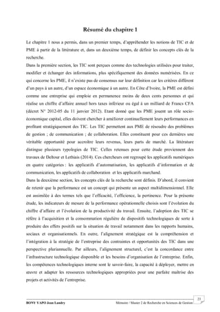 BONY YAPO Jean Landry Mémoire / Master 2 de Recherche en Sciences de Gestion
------------------------------------------------------------------------------------------------------------------------------------------------------- 23
Résumé du chapitre 1
Le chapitre 1 nous a permis, dans un premier temps, d’appréhender les notions de TIC et de
PME à partir de la littérature et, dans un deuxième temps, de définir les concepts clés de la
recherche.
Dans la première section, les TIC sont perçues comme des technologies utilisées pour traiter,
modifier et échanger des informations, plus spécifiquement des données numérisées. En ce
qui concerne les PME, il n’existe pas de consensus sur leur définition car les critères diffèrent
d’un pays à un autre, d’un espace économique à un autre. En Côte d’Ivoire, la PME est défini
comme une entreprise qui emploie en permanence moins de deux cents personnes et qui
réalise un chiffre d’affaire annuel hors taxes inférieur ou égal à un milliard de Francs CFA
(décret N° 2012-05 du 11 janvier 2012). Etant donné que les PME jouent un rôle socio-
économique capital, elles doivent chercher à améliorer continuellement leurs performances en
profitant stratégiquement des TIC. Les TIC permettent aux PME de résoudre des problèmes
de gestion ; de communication ; de collaboration. Elles constituent pour ces dernières une
véritable opportunité pour accroître leurs revenus, leurs parts de marché. La littérature
distingue plusieurs typologies de TIC. Celles retenues pour cette étude proviennent des
travaux de Deltour et Lethiais (2014). Ces chercheurs ont regroupé les applicatifs numériques
en quatre catégories : les applicatifs d’automatisation, les applicatifs d’information et de
communication, les applicatifs de collaboration et les applicatifs marchand.
Dans la deuxième section, les concepts clés de la recherche sont définis. D’abord, il convient
de retenir que la performance est un concept qui présente un aspect multidimensionnel. Elle
est assimilée à des termes tels que l’efficacité, l’efficience, la pertinence. Pour la présente
étude, les indicateurs de mesure de la performance opérationnelle choisis sont l’évolution du
chiffre d’affaire et l’évolution de la productivité du travail. Ensuite, l’adoption des TIC se
réfère à l’acquisition et la consommation régulière de dispositifs technologiques de sorte à
produire des effets positifs sur la situation de travail notamment dans les rapports humains,
sociaux et organisationnels. En outre, l’alignement stratégique est la compréhension et
l’intégration à la stratégie de l’entreprise des contraintes et opportunités des TIC dans une
perspective pluriannuelle. Par ailleurs, l’alignement structurel, c’est la concordance entre
l’infrastructure technologique disponible et les besoins d’organisation de l’entreprise. Enfin,
les compétences technologiques interne sont le savoir-faire, la capacité à déployer, mettre en
œuvre et adapter les ressources technologiques appropriées pour une parfaite maîtrise des
projets et activités de l’entreprise.
 