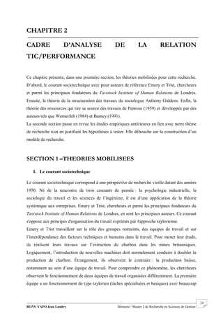 BONY YAPO Jean Landry Mémoire / Master 2 de Recherche en Sciences de Gestion
------------------------------------------------------------------------------------------------------------------------------------------------------- 24
CHAPITRE 2
CADRE D’ANALYSE DE LA RELATION
TIC/PERFORMANCE
Ce chapitre présente, dans une première section, les théories mobilisées pour cette recherche.
D’abord, le courant sociotechnique avec pour auteurs de référence Emery et Trist, chercheurs
et parmi les principaux fondateurs du Tavistock Institute of Human Relations de Londres.
Ensuite, la théorie de la structuration des travaux du sociologue Anthony Giddens. Enfin, la
théorie des ressources qui tire sa source des travaux de Penrose (1959) et développée par des
auteurs tels que Wernerfelt (1984) et Barney (1991).
La seconde section passe en revue les études empiriques antérieures en lien avec notre thème
de recherche tout en justifiant les hypothèses à tester. Elle débouche sur la construction d’un
modèle de recherche.
SECTION 1 –THEORIES MOBILISEES
I. Le courant sociotechnique
Le courant sociotechnique correspond à une perspective de recherche vieille datant des années
1950. Né de la rencontre de trois courants de pensée : la psychologie industrielle, la
sociologie du travail et les sciences de l’ingénieur, il est d’une application de la théorie
systémique aux entreprises. Emery et Trist, chercheurs et parmi les principaux fondateurs du
Tavistock Institute of Human Relations de Londres, en sont les principaux auteurs. Ce courant
s'oppose aux principes d'organisation du travail exprimés par l'approche taylorienne.
Emery et Trist travaillent sur le rôle des groupes restreints, des équipes de travail et sur
l’interdépendance des facteurs techniques et humains dans le travail. Pour mener leur étude,
ils réalisent leurs travaux sur l’extraction du charbon dans les mines britanniques.
Logiquement, l’introduction de nouvelles machines doit normalement conduire à doubler la
production de charbon. Étrangement, ils observent le contraire : la production baisse,
notamment au sein d’une équipe de travail. Pour comprendre ce phénomène, les chercheurs
observent le fonctionnement de deux équipes de travail organisées différemment. La première
équipe a un fonctionnement de type taylorien (tâches spécialisées et basiques) avec beaucoup
 