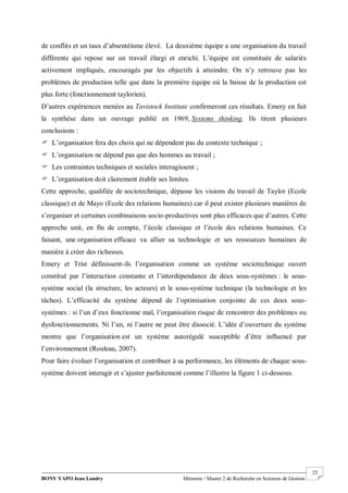 BONY YAPO Jean Landry Mémoire / Master 2 de Recherche en Sciences de Gestion
------------------------------------------------------------------------------------------------------------------------------------------------------- 25
de conflits et un taux d’absentéisme élevé. La deuxième équipe a une organisation du travail
différente qui repose sur un travail élargi et enrichi. L’équipe est constituée de salariés
activement impliqués, encouragés par les objectifs à atteindre. On n’y retrouve pas les
problèmes de production telle que dans la première équipe où la baisse de la production est
plus forte (fonctionnement taylorien).
D’autres expériences menées au Tavistock Institute confirmeront ces résultats. Emery en fait
la synthèse dans un ouvrage publié en 1969, Systems thinking. Ils tirent plusieurs
conclusions :
 L’organisation fera des choix qui ne dépendent pas du contexte technique ;
 L’organisation ne dépend pas que des hommes au travail ;
 Les contraintes techniques et sociales interagissent ;
 L’organisation doit clairement établir ses limites.
Cette approche, qualifiée de sociotechnique, dépasse les visions du travail de Taylor (Ecole
classique) et de Mayo (Ecole des relations humaines) car il peut exister plusieurs manières de
s’organiser et certaines combinaisons socio-productives sont plus efficaces que d’autres. Cette
approche unit, en fin de compte, l’école classique et l’école des relations humaines. Ce
faisant, une organisation efficace va allier sa technologie et ses ressources humaines de
manière à créer des richesses.
Emery et Trist définissent-ils l’organisation comme un système sociotechnique ouvert
constitué par l’interaction constante et l’interdépendance de deux sous-systèmes : le sous-
système social (la structure, les acteurs) et le sous-système technique (la technologie et les
tâches). L’efficacité du système dépend de l’optimisation conjointe de ces deux sous-
systèmes : si l’un d’eux fonctionne mal, l’organisation risque de rencontrer des problèmes ou
dysfonctionnements. Ni l’un, ni l’autre ne peut être dissocié. L’idée d’ouverture du système
montre que l’organisation est un système autorégulé susceptible d’être influencé par
l’environnement (Rouleau, 2007).
Pour faire évoluer l’organisation et contribuer à sa performance, les éléments de chaque sous-
système doivent interagir et s’ajuster parfaitement comme l’illustre la figure 1 ci-dessous.
 