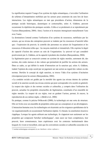 BONY YAPO Jean Landry Mémoire / Master 2 de Recherche en Sciences de Gestion
------------------------------------------------------------------------------------------------------------------------------------------------------- 28
La signification requiert l’usage d’un système de règles sémantiques, c’est-à-dire l’utilisation
de schèmes d’interprétation mobilisés par les acteurs pour construire du sens lors de leurs
interactions. Les règles sémantiques en tant que procédures d’action, dimensions de la
pratique sociale historiques, dynamiques et contextuelles, selon A. Giddens, peuvent
occasionner la répétition des pratiques sociales. Celles-ci se produisent et se reproduisent par
l’action (Barayandema, 2004). Ainsi, l’action et la structure interagissent mutuellement l’une
avec l’autre.
La domination s’entend comme l’utilisation d’un système de ressources, mobilisées par les
acteurs, qui au niveau des entreprises peuvent se traduire par les ressources d’autorité telles
que : l’expression du pouvoir, le contrôle des personnes ou acteurs de l'organisation et les
ressources d’allocation telles que : les moyens matériels et immatériels. Elle exprime le degré
de capacité d’action des acteurs au sein de l’organisation. Le pouvoir tel que considéré
positivement par A. Giddens, est la capacité à produire des résultats (Barayandema, 2004).
La légitimation peut se concevoir comme un système de règles morales, autrement dit, des
normes, des codes moraux et des valeurs qui permettent de justifier les actions des acteurs.
Dans ce cadre, ce qui définit le mode d’interaction est la sanction qui, selon A. Giddens,
traduit l’opinion du corps social par un jugement sur une action au regard des valeurs ou des
normes. Derrière le concept de règle sanction, se trouve l’idée d’un système d’incitation
(récompense) pour les acteurs (Barayandema, 2004).
« La conduite sociale est guidée par la moralité des agents (au niveau interne du système
social) et la sanction sociale (au niveau externe qui peut correspondre à la société en général).
Le respect des règles et des normes sociales et culturelles, y compris dans l’utilisation du
pouvoir, actualise les propriétés structurelles de légitimation, constituées d’un ensemble de
règles morales. Le respect de ces règles, tout en guidant l’action, permet, là encore, la
reproduction de ces mêmes règles. » (Beldi et al., 2006)
En pratique, comme le précise Orlikowski (2000), la technologie est une sorte de structure.
Elle est livrée avec un ensemble de propriétés créées par ses concepteurs et ses développeurs.
L'interaction humaine avec les technologies est récurrente car les exigences quotidiennes de la
vie organisationnelle en occasionnent l'utilisation répétée. Ce faisant, la constitution récursive
s'applique. Lorsque les agents utilisent une technologie, ils s'appuient non seulement sur les
propriétés qui composent l'artefact technologique1
, mais aussi sur leurs compétences, leur
pouvoir, leurs connaissances, leurs expériences avec les contextes institutionnels dans
lesquels ils vivent et travaillent, ainsi que les conventions sociales et culturelles associées à la
1
L’artefact technologique correspond, ici, au « hardware » et/ou « software ».
 