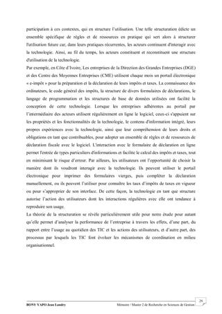BONY YAPO Jean Landry Mémoire / Master 2 de Recherche en Sciences de Gestion
------------------------------------------------------------------------------------------------------------------------------------------------------- 29
participation à ces contextes, qui en structure l’utilisation. Une telle structuration édicte un
ensemble spécifique de règles et de ressources en pratique qui sert alors à structurer
l'utilisation future car, dans leurs pratiques récurrentes, les acteurs continuent d'interagir avec
la technologie. Ainsi, au fil du temps, les acteurs constituent et reconstituent une structure
d'utilisation de la technologie.
Par exemple, en Côte d’Ivoire, Les entreprises de la Direction des Grandes Entreprises (DGE)
et des Centre des Moyennes Entreprises (CME) utilisent chaque mois un portail électronique
« e-impôt » pour la préparation et la déclaration de leurs impôts et taxes. La connaissance des
ordinateurs, le code général des impôts, la structure de divers formulaires de déclarations, le
langage de programmation et les structures de base de données utilisées ont facilité la
conception de cette technologie. Lorsque les entreprises adhérentes au portail par
l’intermédiaire des acteurs utilisent régulièrement en ligne le logiciel, ceux-ci s'appuient sur
les propriétés et les fonctionnalités de la technologie, le contenu d'information intégré, leurs
propres expériences avec la technologie, ainsi que leur compréhension de leurs droits et
obligations en tant que contribuables, pour adopter un ensemble de règles et de ressources de
déclaration fiscale avec le logiciel. L'interaction avec le formulaire de déclaration en ligne
permet l'entrée de types particuliers d'informations et facilite le calcul des impôts et taxes, tout
en minimisant le risque d’erreur. Par ailleurs, les utilisateurs ont l’opportunité de choisir la
manière dont ils voudront interagir avec la technologie. Ils peuvent utiliser le portail
électronique pour imprimer des formulaires vierges, puis compléter la déclaration
manuellement, ou ils peuvent l’utiliser pour connaître les taux d’impôts de taxes en vigueur
ou pour s’approprier de son interface. De cette façon, la technologie en tant que structure
autorise l’action des utilisateurs dont les interactions régulières avec elle ont tendance à
reproduire son usage.
La théorie de la structuration se révèle particulièrement utile pour notre étude pour autant
qu’elle permet d’analyser la performance de l’entreprise à travers les effets, d’une part, du
rapport entre l’usage au quotidien des TIC et les actions des utilisateurs, et d’autre part, des
processus par lesquels les TIC font évoluer les mécanismes de coordination en milieu
organisationnel.
 