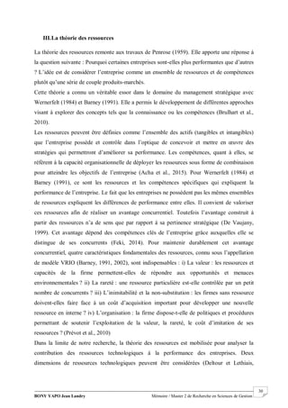 BONY YAPO Jean Landry Mémoire / Master 2 de Recherche en Sciences de Gestion
------------------------------------------------------------------------------------------------------------------------------------------------------- 30
III.La théorie des ressources
La théorie des ressources remonte aux travaux de Penrose (1959). Elle apporte une réponse à
la question suivante : Pourquoi certaines entreprises sont-elles plus performantes que d’autres
? L’idée est de considérer l’entreprise comme un ensemble de ressources et de compétences
plutôt qu’une série de couple produits-marchés.
Cette théorie a connu un véritable essor dans le domaine du management stratégique avec
Wernerfelt (1984) et Barney (1991). Elle a permis le développement de différentes approches
visant à explorer des concepts tels que la connaissance ou les compétences (Brulhart et al.,
2010).
Les ressources peuvent être définies comme l’ensemble des actifs (tangibles et intangibles)
que l’entreprise possède et contrôle dans l’optique de concevoir et mettre en œuvre des
stratégies qui permettront d’améliorer sa performance. Les compétences, quant à elles, se
réfèrent à la capacité organisationnelle de déployer les ressources sous forme de combinaison
pour atteindre les objectifs de l’entreprise (Acha et al., 2015). Pour Wernerfelt (1984) et
Barney (1991), ce sont les ressources et les compétences spécifiques qui expliquent la
performance de l’entreprise. Le fait que les entreprises ne possèdent pas les mêmes ensembles
de ressources expliquent les différences de performance entre elles. Il convient de valoriser
ces ressources afin de réaliser un avantage concurrentiel. Toutefois l’avantage construit à
partir des ressources n’a de sens que par rapport à sa pertinence stratégique (De Vaujany,
1999). Cet avantage dépend des compétences clés de l’entreprise grâce auxquelles elle se
distingue de ses concurrents (Feki, 2014). Pour maintenir durablement cet avantage
concurrentiel, quatre caractéristiques fondamentales des ressources, connu sous l’appellation
de modèle VRIO (Barney, 1991, 2002), sont indispensables : i) La valeur : les ressources et
capacités de la firme permettent-elles de répondre aux opportunités et menaces
environnementales ? ii) La rareté : une ressource particulière est-elle contrôlée par un petit
nombre de concurrents ? iii) L’inimitabilité et la non-substitution : les firmes sans ressource
doivent-elles faire face à un coût d’acquisition important pour développer une nouvelle
ressource en interne ? iv) L’organisation : la firme dispose-t-elle de politiques et procédures
permettant de soutenir l’exploitation de la valeur, la rareté, le coût d’imitation de ses
ressources ? (Prévot et al., 2010)
Dans la limite de notre recherche, la théorie des ressources est mobilisée pour analyser la
contribution des ressources technologiques à la performance des entreprises. Deux
dimensions de ressources technologiques peuvent être considérées (Deltour et Lethiais,
 
