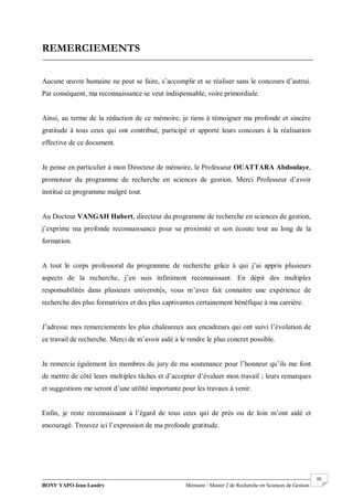 BONY YAPO Jean Landry Mémoire / Master 2 de Recherche en Sciences de Gestion
------------------------------------------------------------------------------------------------------------------------------------------------------- III
REMERCIEMENTS
Aucune œuvre humaine ne peut se faire, s’accomplir et se réaliser sans le concours d’autrui.
Par conséquent, ma reconnaissance se veut indispensable, voire primordiale.
Ainsi, au terme de la rédaction de ce mémoire, je tiens à témoigner ma profonde et sincère
gratitude à tous ceux qui ont contribué, participé et apporté leurs concours à la réalisation
effective de ce document.
Je pense en particulier à mon Directeur de mémoire, le Professeur OUATTARA Abdoulaye,
promoteur du programme de recherche en sciences de gestion. Merci Professeur d’avoir
institué ce programme malgré tout.
Au Docteur VANGAH Hubert, directeur du programme de recherche en sciences de gestion,
j’exprime ma profonde reconnaissance pour sa proximité et son écoute tout au long de la
formation.
A tout le corps professoral du programme de recherche grâce à qui j’ai appris plusieurs
aspects de la recherche, j’en suis infiniment reconnaissant. En dépit des multiples
responsabilités dans plusieurs universités, vous m’avez fait connaitre une expérience de
recherche des plus formatrices et des plus captivantes certainement bénéfique à ma carrière.
J’adresse mes remerciements les plus chaleureux aux encadreurs qui ont suivi l’évolution de
ce travail de recherche. Merci de m’avoir aidé à le rendre le plus concret possible.
Je remercie également les membres du jury de ma soutenance pour l’honneur qu’ils me font
de mettre de côté leurs multiples tâches et d’accepter d’évaluer mon travail ; leurs remarques
et suggestions me seront d’une utilité importante pour les travaux à venir.
Enfin, je reste reconnaissant à l’égard de tous ceux qui de près ou de loin m’ont aidé et
encouragé. Trouvez ici l’expression de ma profonde gratitude.
 