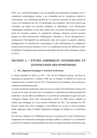 BONY YAPO Jean Landry Mémoire / Master 2 de Recherche en Sciences de Gestion
------------------------------------------------------------------------------------------------------------------------------------------------------- 31
2014) : les « actifs technologiques » qui correspondent aux équipements numériques et les «
compétences technologiques internes » qui s’identifient par les compétences relatives à
l’informatique. Une combinaison parfaite de ces ressources donnerait de fortes raisons de
croire en la contribution des TIC à la performance des entreprises. Feki (2014) précise que
l’entreprise qui dispose du personnel compétent en informatique, d’une infrastructure
technologique réutilisable et d’une forte relation entre la fonction informatique et les autres
unités de l’entreprise améliore sa compétitivité. Plusieurs entreprises peuvent posséder
presque les mêmes infrastructures technologiques. Cependant, ce qui les distingueraient et
expliqueraient l’hétérogénéité des performances entre elles seraient la capacité à déployer
stratégiquement ses infrastructures technologiques et plus spécifiquement les compétences
distinctives des ressources humaines en TIC. Ces compétences doivent être difficiles à imiter
et bénéficier d’un apprentissage continu pour développer une forte valeur stratégique (Acha et
al., 2015).
SECTION 2 – ETUDES EMPIRIQUES ANTERIEURES ET
JUSTIFICATION DES HYPOTHESES
I. TIC, Alignement stratégique et structurel, Performance
Le fameux paradoxe de Solow en 1987 : « On voit des ordinateurs partout, sauf dans les
statistiques de productivité. » (Triplett, 1999) met en évidence la difficulté de trouver un
compromis dans la relation entre les TIC et la performance de l’entreprise. Cette relation est
complexe et multidimensionnelle.
L’examen de plusieurs publications faites autour de la relation TIC/Performance conclut qu’il
n’existe pas de règle universelle mais un ensemble de combinaisons possibles permettant de
transformer « par des effets de modération » le potentiel des technologies en gains réels pour
l’entreprise (Chedia, 2012). Pour Akomea-Bonsu (2012), les PME doivent réfléchir de
manière plus stratégique en ce qui concerne l'utilisation des TIC. Tout autrement, les TIC
doivent soutenir leurs choix stratégiques. Cette réflexion qui va dans le sens de plusieurs
études empiriques ratifie le modèle d'alignement stratégique de Henderson et Venkatraman
(1993).
Sur cette base, Bergeron et al. (2004) prouvent que les entreprises qui visent et obtiennent un
coalignement des dimensions stratégiques (stratégie d’affaire et stratégie TI) et structurelles
(structure TI et structure organisationnelle) ont toutes les chances d'être plus performantes que
 