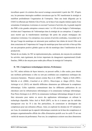 BONY YAPO Jean Landry Mémoire / Master 2 de Recherche en Sciences de Gestion
------------------------------------------------------------------------------------------------------------------------------------------------------- 33
travailleurs quant à la création d'un nouvel avantage concurrentiel à partir des TIC. D’après
eux, les personnes interrogées semblent convaincues que les TIC transforment la stratégie et
modifient profondément l’organisation de l’entreprise. Dans une étude diligentée par la
CGECI et effectuée par Deloitte Côte d’Ivoire, sur la base d’une enquête réalisée auprès d’une
soixantaine d’entreprises ivoiriennes et couvrant 9 secteurs d’activités clés, la grande majorité
des PME et des grandes entreprises consacre entre 1 et 10% de leur budget à l’informatique,
révélant ainsi l’importance de l’informatique dans la stratégie de ces entreprises. L’enquête a
aussi montré que la transformation numérique fait partie des projets stratégiques des
entreprises ivoiriennes. Ces entreprises, tous secteurs d’activités confondus, s’accordent sur le
fait que l’usage du numérique est nécessaire pour améliorer leur chaîne de travail. Elles sont
donc conscientes de l’importance de l’usage du numérique pour leurs activités si bien qu’elles
ont une perception positive globale quant au rôle du numérique dans l’amélioration de leur
productivité.
Partant de ces études, les TIC ne représenteraient plus, seulement, des moyens de coordonner
les activités, mais également, des leviers importants du changement organisationnel (Godé-
Sanchez, 2008) et des moyens pour rendre plus efficace la stratégie de l’entreprise.
II. TIC, Compétences technologiques internes, Performance
Les TIC, même utilisées de façon intensive, ne peuvent suffire, à elles seules, pour obtenir
une meilleure performance si elles ne sont pas combinées aux compétences techniques des
ressources humaines. Plusieurs auteurs comme Ray et al. (2005) ; Tippins et Sohi (2003) ;
Melville et al. (2004) ; Crawford et al. (2011) ; Pérez-López et Alegre (2012) ; Perez-
Aróstegui et al. (2015) ont identifié différentes dimensions qui définissent la compétence
informatique. Celles exploitées communément dans les différentes publications de ces
chercheurs sont les infrastructures informatiques et la connaissance technique informatique.
Pour Perez-Aróstegui et al. (2015), la connaissance technique informatique désigne le savoir-
faire nécessaire pour mettre en œuvre des applications informatiques en utilisant la
technologie disponible. Selon Aral et Weill (2007), au fur et à mesure que les individus
interagissent avec les TI à des fins particulières, ils construisent et développent des
compétences pour une utilisation efficace. Ainsi, en explorant les données de 147 entreprises
sur 4 ans, ils constatent que la capacité informatique construite sur la base des compétences et
pratiques organisationnelles affiche des effets d'interaction positifs avec les actifs TI sur une
variété de mesures de performance. Pour eux, les compétences existent sous deux dimensions
 