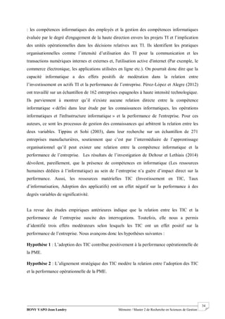BONY YAPO Jean Landry Mémoire / Master 2 de Recherche en Sciences de Gestion
------------------------------------------------------------------------------------------------------------------------------------------------------- 34
: les compétences informatiques des employés et la gestion des compétences informatiques
évaluée par le degré d'engagement de la haute direction envers les projets TI et l’implication
des unités opérationnelles dans les décisions relatives aux TI. Ils identifient les pratiques
organisationnelles comme l’intensité d’utilisation des TI pour la communication et les
transactions numériques internes et externes et, l'utilisation active d'internet (Par exemple, le
commerce électronique, les applications utilisées en ligne etc.). On pourrait donc dire que la
capacité informatique a des effets positifs de modération dans la relation entre
l’investissement en actifs TI et la performance de l’entreprise. Pérez-López et Alegre (2012)
ont travaillé sur un échantillon de 162 entreprises espagnoles à haute intensité technologique.
Ils parviennent à montrer qu’il n'existe aucune relation directe entre la compétence
informatique « défini dans leur étude par les connaissances informatiques, les opérations
informatiques et l'infrastructure informatique » et la performance de l'entreprise. Pour ces
auteurs, ce sont les processus de gestion des connaissances qui arbitrent la relation entre les
deux variables. Tippins et Sohi (2003), dans leur recherche sur un échantillon de 271
entreprises manufacturières, soutiennent que c’est par l’intermédiaire de l’apprentissage
organisationnel qu’il peut exister une relation entre la compétence informatique et la
performance de l’entreprise. Les résultats de l’investigation de Deltour et Lethiais (2014)
dévoilent, pareillement, que la présence de compétences en informatique (Les ressources
humaines dédiées à l’informatique) au sein de l’entreprise n’a guère d’impact direct sur la
performance. Aussi, les ressources matérielles TIC (Investissement en TIC, Taux
d’informatisation, Adoption des applicatifs) ont un effet négatif sur la performance à des
degrés variables de significativité.
La revue des études empiriques antérieures indique que la relation entre les TIC et la
performance de l’entreprise suscite des interrogations. Toutefois, elle nous a permis
d’identifié trois effets modérateurs selon lesquels les TIC ont un effet positif sur la
performance de l’entreprise. Nous avançons donc les hypothèses suivantes :
Hypothèse 1 : L’adoption des TIC contribue positivement à la performance opérationnelle de
la PME.
Hypothèse 2 : L’alignement stratégique des TIC modère la relation entre l’adoption des TIC
et la performance opérationnelle de la PME.
 