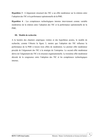 BONY YAPO Jean Landry Mémoire / Master 2 de Recherche en Sciences de Gestion
------------------------------------------------------------------------------------------------------------------------------------------------------- 35
Hypothèse 3 : L’alignement structurel des TIC a un effet modérateur sur la relation entre
l’adoption des TIC et la performance opérationnelle de la PME.
Hypothèse 4 : Les compétences technologiques internes interviennent comme variable
modératrice de la relation entre l’adoption des TIC et la performance opérationnelle de la
PME.
III. Modèle de recherche
A la lumière des chantiers empiriques visitées et des hypothèses posées, le modèle de
recherche, comme l’illustre la figure 3, montre que l’adoption des TIC influence la
performance de la PME à travers trois effets de modération. Le premier effet modérateur
procède de l’alignement des TIC à la stratégie de l’entreprise. Le second effet modérateur
dérive de l’alignement des TIC à la structure organisationnelle. Le troisième effet modérateur
découle de la congruence entre l’adoption des TIC et les compétences technologiques
internes.
 