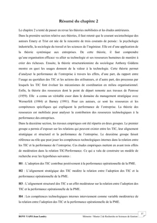BONY YAPO Jean Landry Mémoire / Master 2 de Recherche en Sciences de Gestion
------------------------------------------------------------------------------------------------------------------------------------------------------- 37
Résumé du chapitre 2
Le chapitre 2 a tenté de passer en revue les théories mobilisées et les études antérieures.
Dans la première section relative aux théories, il faut retenir que le courant sociotechnique des
auteurs Emery et Trist est née de la rencontre de trois courants de pensée : la psychologie
industrielle, la sociologie du travail et les sciences de l’ingénieur. Elle est d’une application de
la théorie systémique aux entreprises. De cette théorie, il faut comprendre
qu’une organisation efficace va allier sa technologie et ses ressources humaines de manière à
créer des richesses. Ensuite, la théorie structurationniste du sociologue Anthony Giddens
montre en quoi les usages donnent de la valeur à la technologie. Cette théorie permet
d’analyser la performance de l’entreprise à travers les effets, d’une part, du rapport entre
l’usage au quotidien des TIC et les actions des utilisateurs, et d’autre part, des processus par
lesquels les TIC font évoluer les mécanismes de coordination en milieu organisationnel.
Enfin, la théorie des ressources dont le point de départ remonte aux travaux de Penrose
(1959). Elle a connu un véritable essor dans le domaine du management stratégique avec
Wernerfelt (1984) et Barney (1991). Pour ces auteurs, ce sont les ressources et les
compétences spécifiques qui expliquent la performance de l’entreprise. La théorie des
ressources est mobilisée pour analyser la contribution des ressources technologiques à la
performance des entreprises.
Dans la deuxième section, les travaux empiriques ont été répartis en deux groupes. Le premier
groupe a permis d’exposer sur les relations qui peuvent exister entre les TIC, leur alignement
stratégique et structurel et la performance de l’entreprise. Le deuxième groupe faisait
référence au rôle que peut jouer les compétences technologiques internes dans la relation entre
les TIC et la performance de l’entreprise. Ces études empiriques mettent en avant trois effets
de modération dans la relation TIC/Performance. Ce qui a valu de construire un modèle de
recherche avec les hypothèses suivantes :
H1 : L’adoption des TIC contribue positivement à la performance opérationnelle de la PME.
H2 : L’alignement stratégique des TIC modère la relation entre l’adoption des TIC et la
performance opérationnelle de la PME.
H3 : L’alignement structurel des TIC a un effet modérateur sur la relation entre l’adoption des
TIC et la performance opérationnelle de la PME.
H4 : Les compétences technologiques internes interviennent comme variable modératrice de
la relation entre l’adoption des TIC et la performance opérationnelle de la PME.
 