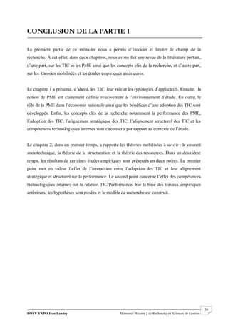 BONY YAPO Jean Landry Mémoire / Master 2 de Recherche en Sciences de Gestion
------------------------------------------------------------------------------------------------------------------------------------------------------- 38
CONCLUSION DE LA PARTIE 1
La première partie de ce mémoire nous a permis d’élucider et limiter le champ de la
recherche. À cet effet, dans deux chapitres, nous avons fait une revue de la littérature portant,
d’une part, sur les TIC et les PME ainsi que les concepts clés de la recherche, et d’autre part,
sur les théories mobilisées et les études empiriques antérieures.
Le chapitre 1 a présenté, d’abord, les TIC, leur rôle et les typologies d’applicatifs. Ensuite, la
notion de PME est clairement définie relativement à l’environnement d’étude. En outre, le
rôle de la PME dans l’économie nationale ainsi que les bénéfices d’une adoption des TIC sont
développés. Enfin, les concepts clés de la recherche notamment la performance des PME,
l’adoption des TIC, l’alignement stratégique des TIC, l’alignement structurel des TIC et les
compétences technologiques internes sont circonscris par rapport au contexte de l’étude.
Le chapitre 2, dans un premier temps, a rapporté les théories mobilisées à savoir : le courant
sociotechnique, la théorie de la structuration et la théorie des ressources. Dans un deuxième
temps, les résultats de certaines études empiriques sont présentés en deux points. Le premier
point met en valeur l’effet de l’interaction entre l’adoption des TIC et leur alignement
stratégique et structurel sur la performance. Le second point concerne l’effet des compétences
technologiques internes sur la relation TIC/Performance. Sur la base des travaux empiriques
antérieurs, les hypothèses sont posées et le modèle de recherche est construit.
 