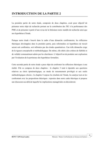 BONY YAPO Jean Landry Mémoire / Master 2 de Recherche en Sciences de Gestion
------------------------------------------------------------------------------------------------------------------------------------------------------- 40
INTRODUCTION DE LA PARTIE 2
La première partie de notre étude, composée de deux chapitres, avait pour objectif de
présenter notre objet de recherche portant sur la contribution des TIC à la performance des
PME et de présenter à partir d’une revue de la littérature notre modèle de recherche ainsi que
nos hypothèses d’étude.
Puisque notre étude s’inscrit dans le cadre d’une démarche confirmatoire, les réflexions
théoriques développées dans la première partie, puis reformulées en hypothèses de travail
seront soit confirmées, soit infirmées par des études quantitatives. Une telle démarche exige
de la rigueur conceptuelle et méthodologique. De même, elle obéit à des critères de fiabilité et
de validité communément admis par les chercheurs. L’objectif est de produire une explication
par l’évaluation de la pertinence des hypothèses formulées.
Cette seconde partie de notre étude a pour objet de confronter les réflexions théoriques à une
réalité. Elle se compose de deux chapitres : le chapitre 3 tend à répondre aux questions
relatives au choix épistémologique, au mode de raisonnement privilégié et aux outils
méthodologiques choisis ; le chapitre 4 expose les résultats de l’étude, les analyse tout en les
confrontant avec les propositions théoriques exposées dans notre cadre théorique et propose
une discussion au-delà de laquelle les implications managériales en découleront.
 
