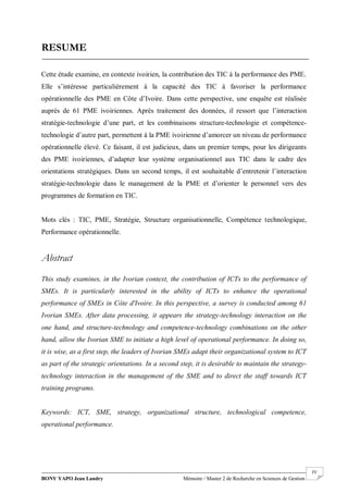 BONY YAPO Jean Landry Mémoire / Master 2 de Recherche en Sciences de Gestion
------------------------------------------------------------------------------------------------------------------------------------------------------- IV
RESUME
Cette étude examine, en contexte ivoirien, la contribution des TIC à la performance des PME.
Elle s’intéresse particulièrement à la capacité des TIC à favoriser la performance
opérationnelle des PME en Côte d’Ivoire. Dans cette perspective, une enquête est réalisée
auprès de 61 PME ivoiriennes. Après traitement des données, il ressort que l’interaction
stratégie-technologie d’une part, et les combinaisons structure-technologie et compétence-
technologie d’autre part, permettent à la PME ivoirienne d’amorcer un niveau de performance
opérationnelle élevé. Ce faisant, il est judicieux, dans un premier temps, pour les dirigeants
des PME ivoiriennes, d’adapter leur système organisationnel aux TIC dans le cadre des
orientations stratégiques. Dans un second temps, il est souhaitable d’entretenir l’interaction
stratégie-technologie dans le management de la PME et d’orienter le personnel vers des
programmes de formation en TIC.
Mots clés : TIC, PME, Stratégie, Structure organisationnelle, Compétence technologique,
Performance opérationnelle.
Abstract
This study examines, in the Ivorian context, the contribution of ICTs to the performance of
SMEs. It is particularly interested in the ability of ICTs to enhance the operational
performance of SMEs in Côte d'Ivoire. In this perspective, a survey is conducted among 61
Ivorian SMEs. After data processing, it appears the strategy-technology interaction on the
one hand, and structure-technology and competence-technology combinations on the other
hand, allow the Ivorian SME to initiate a high level of operational performance. In doing so,
it is wise, as a first step, the leaders of Ivorian SMEs adapt their organizational system to ICT
as part of the strategic orientations. In a second step, it is desirable to maintain the strategy-
technology interaction in the management of the SME and to direct the staff towards ICT
training programs.
Keywords: ICT, SME, strategy, organizational structure, technological competence,
operational performance.
 