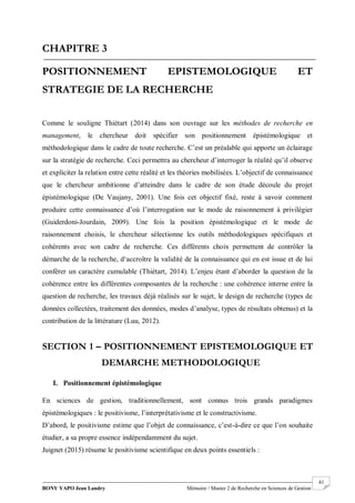 BONY YAPO Jean Landry Mémoire / Master 2 de Recherche en Sciences de Gestion
------------------------------------------------------------------------------------------------------------------------------------------------------- 41
CHAPITRE 3
POSITIONNEMENT EPISTEMOLOGIQUE ET
STRATEGIE DE LA RECHERCHE
Comme le souligne Thiétart (2014) dans son ouvrage sur les méthodes de recherche en
management, le chercheur doit spécifier son positionnement épistémologique et
méthodologique dans le cadre de toute recherche. C’est un préalable qui apporte un éclairage
sur la stratégie de recherche. Ceci permettra au chercheur d’interroger la réalité qu’il observe
et expliciter la relation entre cette réalité et les théories mobilisées. L’objectif de connaissance
que le chercheur ambitionne d’atteindre dans le cadre de son étude découle du projet
épistémologique (De Vaujany, 2001). Une fois cet objectif fixé, reste à savoir comment
produire cette connaissance d’où l’interrogation sur le mode de raisonnement à privilégier
(Guiderdoni-Jourdain, 2009). Une fois la position épistémologique et le mode de
raisonnement choisis, le chercheur sélectionne les outils méthodologiques spécifiques et
cohérents avec son cadre de recherche. Ces différents choix permettent de contrôler la
démarche de la recherche, d‘accroître la validité de la connaissance qui en est issue et de lui
conférer un caractère cumulable (Thiétart, 2014). L’enjeu étant d’aborder la question de la
cohérence entre les différentes composantes de la recherche : une cohérence interne entre la
question de recherche, les travaux déjà réalisés sur le sujet, le design de recherche (types de
données collectées, traitement des données, modes d’analyse, types de résultats obtenus) et la
contribution de la littérature (Luu, 2012).
SECTION 1 – POSITIONNEMENT EPISTEMOLOGIQUE ET
DEMARCHE METHODOLOGIQUE
I. Positionnement épistémologique
En sciences de gestion, traditionnellement, sont connus trois grands paradigmes
épistémologiques : le positivisme, l’interprétativisme et le constructivisme.
D’abord, le positivisme estime que l’objet de connaissance, c’est-à-dire ce que l’on souhaite
étudier, a sa propre essence indépendamment du sujet.
Juignet (2015) résume le positivisme scientifique en deux points essentiels :
 
