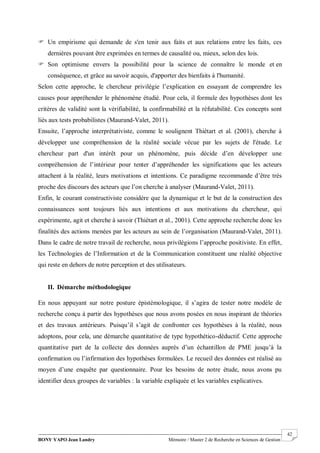 BONY YAPO Jean Landry Mémoire / Master 2 de Recherche en Sciences de Gestion
------------------------------------------------------------------------------------------------------------------------------------------------------- 42
 Un empirisme qui demande de s'en tenir aux faits et aux relations entre les faits, ces
dernières pouvant être exprimées en termes de causalité ou, mieux, selon des lois.
 Son optimisme envers la possibilité pour la science de connaître le monde et en
conséquence, et grâce au savoir acquis, d'apporter des bienfaits à l'humanité.
Selon cette approche, le chercheur privilégie l’explication en essayant de comprendre les
causes pour appréhender le phénomène étudié. Pour cela, il formule des hypothèses dont les
critères de validité sont la vérifiabilité, la confirmabilité et la réfutabilité. Ces concepts sont
liés aux tests probabilistes (Maurand-Valet, 2011).
Ensuite, l’approche interprétativiste, comme le soulignent Thiétart et al. (2001), cherche à
développer une compréhension de la réalité sociale vécue par les sujets de l'étude. Le
chercheur part d'un intérêt pour un phénomène, puis décide d’en développer une
compréhension de l’intérieur pour tenter d’appréhender les significations que les acteurs
attachent à la réalité, leurs motivations et intentions. Ce paradigme recommande d’être très
proche des discours des acteurs que l’on cherche à analyser (Maurand-Valet, 2011).
Enfin, le courant constructiviste considère que la dynamique et le but de la construction des
connaissances sont toujours liés aux intentions et aux motivations du chercheur, qui
expérimente, agit et cherche à savoir (Thiétart et al., 2001). Cette approche recherche donc les
finalités des actions menées par les acteurs au sein de l’organisation (Maurand-Valet, 2011).
Dans le cadre de notre travail de recherche, nous privilégions l’approche positiviste. En effet,
les Technologies de l’Information et de la Communication constituent une réalité objective
qui reste en dehors de notre perception et des utilisateurs.
II. Démarche méthodologique
En nous appuyant sur notre posture épistémologique, il s’agira de tester notre modèle de
recherche conçu à partir des hypothèses que nous avons posées en nous inspirant de théories
et des travaux antérieurs. Puisqu’il s’agit de confronter ces hypothèses à la réalité, nous
adoptons, pour cela, une démarche quantitative de type hypothético-déductif. Cette approche
quantitative part de la collecte des données auprès d’un échantillon de PME jusqu’à la
confirmation ou l’infirmation des hypothèses formulées. Le recueil des données est réalisé au
moyen d’une enquête par questionnaire. Pour les besoins de notre étude, nous avons pu
identifier deux groupes de variables : la variable expliquée et les variables explicatives.
 