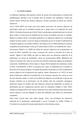 BONY YAPO Jean Landry Mémoire / Master 2 de Recherche en Sciences de Gestion
------------------------------------------------------------------------------------------------------------------------------------------------------- 43
1. La variable expliquée
La littérature empirique offre plusieurs critères de mesure de la performance en fonction des
problématiques abordées et de la manière dont les données sont modélisées. Tandis que
certains auteurs utilisent des mesures objectives, d’autres accordent un intérêt aux mesures
subjectives.
Aral et Weill (2007) ont retenu, pour deux années successives, les mesures objectives de
performance telles que la rentabilité mesurée par la marge nette et le rendement des actifs
(ROA), l'évaluation boursière par le Q de Tobin, la performance opérationnelle par le coût des
biens vendus, et l'innovation de produits par les revenus de produits nouveaux et modifiés.
Deltour et Lethiais (2014) s’accrochent également à un indicateur objectif avec un décalage
temporel de deux années, le taux de marge d’exploitation qui est le résultat d’exploitation de
l’entreprise rapporté à son chiffre d’affaires. Jen Huang et Ju Liu (2005) préfèrent les mesures
comptables de la performance si bien qu’ils sélectionnent le ROA et la rentabilité des ventes.
Inversement, Dibrell et al. (2008) ont utilisé des mesures subjectives de la performance en
termes de ROA, rentabilité des ventes, croissance des ventes et croissance de la part de
marché. Tippins et Sohi (2003) ont opté, de même, pour une dimension subjective de la
performance en termes de profitabilité, retour sur investissement (ROI), fidélisation des
clients et croissance des ventes au cours des trois dernières années par rapport aux principaux
concurrents. Semblablement, Pérez-López et Alegre (2012) adoptent des indicateurs comme
le ROA, la profitabilité, le ROI, la croissance des ventes, la fidélisation de la clientèle, le
lancement de nouveaux produits et la qualité des produits. Kmieciak et al. (2012) exploitent la
mesure subjective de la productivité par employé. Quant à Raymond et al. (2013), ils tirent
profit d’indicateurs subjectifs de productivité et de croissance moyenne des ventes au cours
des trois dernières années. Le choix de la dimension subjective est justifié par le fait que des
mesures similaires de la performance ont été utilisées dans des recherches stratégiques
antérieures lorsque les données des états financiers n'étaient pas disponibles ou qu'elles ne
permettaient pas des comparaisons précises entre les entreprises (Tippins et Sohi, 2003).
Aldebert et Gueguen (2013) ont soutenu l’utilisation d’une telle évaluation étant donné qu'une
mesure objective n’est pas adéquate en raison des difficultés pour obtenir les informations
comptables.
Notre étude s’inscrit dans cette même logique. Ainsi, sont privilégiés des indicateurs
subjectifs de la performance opérationnelle à savoir l’évolution du chiffre d’affaire et
l’évolution de la productivité du personnel durant les trois dernières années.
 