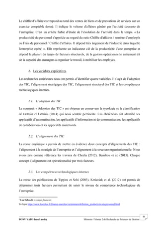 BONY YAPO Jean Landry Mémoire / Master 2 de Recherche en Sciences de Gestion
------------------------------------------------------------------------------------------------------------------------------------------------------- 44
Le chiffre d’affaire correspond au total des ventes de biens et de prestations de services sur un
exercice comptable donné. Il indique le volume d'affaires généré par l'activité courante de
l’entreprise. C’est un critère fiable d’étude de l’évolution de l’activité dans le temps. « La
productivité du personnel s'apprécie au regard du ratio Chiffre d'affaires / nombre d'employés
ou Frais de personnel / Chiffre d'affaires. Il dépend très largement de l'industrie dans laquelle
l'entreprise opère1
». Elle représente un indicateur clé de la productivité d'une entreprise et
dépend la plupart du temps de facteurs structurels, de la gestion opérationnelle autrement dit
de la capacité des managers à organiser le travail, à mobiliser les employés.
2. Les variables explicatives
Les recherches antérieures nous ont permis d’identifier quatre variables. Il s’agit de l’adoption
des TIC, l’alignement stratégique des TIC, l’alignement structurel des TIC et les compétences
technologiques internes.
2.1. L’adoption des TIC
Le construit « Adoption des TIC » est obtenue en conservant la typologie et la classification
de Deltour et Lethiais (2014) qui nous semble pertinente. Ces chercheurs ont identifié les
applicatifs d’automatisation, les applicatifs d’information et de communication, les applicatifs
de collaboration et les applicatifs marchands.
2.2. L’alignement des TIC
La revue empirique a permis de mettre en évidence deux concepts d’alignements des TIC :
l’alignement à la stratégie de l’entreprise et l’alignement à la structure organisationnelle. Nous
avons pris comme référence les travaux de Chedia (2012), Benabou et al. (2015). Chaque
concept d’alignement est opérationnalisé par trois facteurs.
2.3. Les compétences technologiques internes
La revue des publications de Tippins et Sohi (2003), Kmieciak et al. (2012) ont permis de
déterminer trois facteurs permettant de saisir le niveau de compétence technologique de
l’entreprise.
1
Les Echos.fr. Lexique financier.
En ligne https://www.lesechos.fr/finance-marches/vernimmen/definition_productivite-du-personnel.html
 