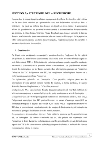 BONY YAPO Jean Landry Mémoire / Master 2 de Recherche en Sciences de Gestion
------------------------------------------------------------------------------------------------------------------------------------------------------- 45
SECTION 2 – STRATEGIE DE LA RECHERCHE
Comme dans la plupart des recherches en management, la collecte des données a été réalisée
sur la base d’une enquête par questionnaire avec des informations recueillies dans la
littérature. Ce mode de collecte des données se déroule en trois étapes : la construction
initiale du questionnaire, les pré-tests du questionnaire et l’administration du questionnaire
qui constitue la phase terrain. Une fois, l’étape de collecte des données terminée, la base de
données a été construite après traitement des informations recueillies auprès de la population
cible. Cette section présente les étapes de notre enquête, l’opérationnalisation des variables et
les étapes de traitement des données.
I. Questionnaire
Au départ, notre questionnaire comportait 34 questions fermées. Finalement, il a été réduit à
28 questions. La réduction du questionnaire faisait suite à des pré-tests effectués auprès de
trois dirigeants de PME et d’élimination de variables après des conseils recueillis auprès des
encadreurs à l’occasion de la première séance d’encadrement. Le questionnaire définitif
fournit des informations sur les thèmes suivants : Les informations générales sur l’entreprise,
l’adoption des TIC, l’alignement des TIC, les compétences technologiques internes et la
performance opérationnelle de l’entreprise.
Les informations générales sur l’entreprise : Cette première catégorie porte sur les
informations d’ordre général comme l’année de création, la forme juridique, le secteur
d’activité, la zone d’implantation et l’effectif du personnel.
L’adoption des TIC : Les questions de cette deuxième catégorie ont pour but d’obtenir des
informations concernant le niveau d’adoption des outils numériques au sein de l’entreprise.
L’alignement des TIC : Cette partie permet d’obtenir des informations relatives, d’un côté, à
l’alignement stratégique des TIC particulièrement en termes d’avantage compétitif, de
cohérence stratégique et de prise de décision et, de l’autre côté, à l’alignement structurel des
TIC dans la perspective de coordination entre les services de l’entreprise, travail en équipe du
personnel et partage d’information avec les parties prenantes.
Les compétences technologiques internes: Cette catégorie renseigne sur les compétences en
TIC de l’entreprise : la capacité d’assimiler les TIC dès qu'elles sont disponibles dans
l’entreprise, le degré d'expertise technique pour gérer les activités et les projets de l'entreprise
à partir des TIC et les connaissances technologiques pour développer et maintenir les liens de
communication interne et externe.
 