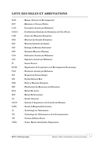 BONY YAPO Jean Landry Mémoire / Master 2 de Recherche en Sciences de Gestion
------------------------------------------------------------------------------------------------------------------------------------------------------- V
LISTE DES SIGLES ET ABREVIATIONS
BAD : Banque Africaine de Développement
BTP : Bâtiments et Travaux Publics
CAO : Conception Assistée par Ordinateur
CGECI : Confédération Générale des Entreprises de Côte d'Ivoire
CME : Centre des Moyennes Entreprises
DGE : Direction des Grandes Entreprises
DGI : Direction Générale des Impôts
EDI : Echange de Données Informatisé
ERP : Enterprise Resource Planning
FAO : Fabrication Assistée par Ordinateur
IAO : Ingénierie Assistée par Ordinateur
IP : Internet Protocol
OCDE : Organisation de Coopération et de Développement Economique
PAO : Production Assistée par Ordinateur
PGI : Progiciel de Gestion Intégré
PIB : Produit Intérieur Brut
PME : Petite et Moyenne Entreprise
PRF : Planification des Ressources de Fabrication
ROA : Return On Assets
ROI : Return On Investment
SA : Société Anonyme
SACD : Système d’Acquisition et de Contrôle des Données
SARL : Société À Responsabilité Limitée
TI : Technologie de l’Information
TIC : Technologie de l’Information et de la Communication
VIF : Variance Inflation Factor
VRIO : Valeur, Rareté, Inimitabilité, Organisation
 