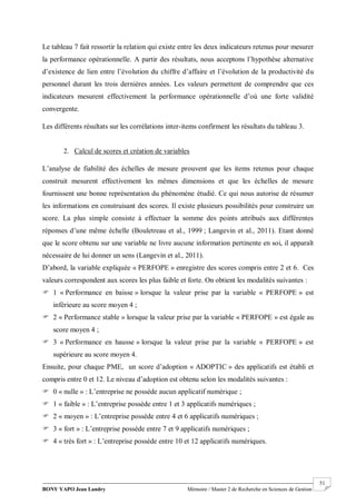 BONY YAPO Jean Landry Mémoire / Master 2 de Recherche en Sciences de Gestion
------------------------------------------------------------------------------------------------------------------------------------------------------- 51
Le tableau 7 fait ressortir la relation qui existe entre les deux indicateurs retenus pour mesurer
la performance opérationnelle. A partir des résultats, nous acceptons l’hypothèse alternative
d’existence de lien entre l’évolution du chiffre d’affaire et l’évolution de la productivité du
personnel durant les trois dernières années. Les valeurs permettent de comprendre que ces
indicateurs mesurent effectivement la performance opérationnelle d’où une forte validité
convergente.
Les différents résultats sur les corrélations inter-items confirment les résultats du tableau 3.
2. Calcul de scores et création de variables
L’analyse de fiabilité des échelles de mesure prouvent que les items retenus pour chaque
construit mesurent effectivement les mêmes dimensions et que les échelles de mesure
fournissent une bonne représentation du phénomène étudié. Ce qui nous autorise de résumer
les informations en construisant des scores. Il existe plusieurs possibilités pour construire un
score. La plus simple consiste à effectuer la somme des points attribués aux différentes
réponses d’une même échelle (Bouletreau et al., 1999 ; Langevin et al., 2011). Etant donné
que le score obtenu sur une variable ne livre aucune information pertinente en soi, il apparaît
nécessaire de lui donner un sens (Langevin et al., 2011).
D’abord, la variable expliquée « PERFOPE » enregistre des scores compris entre 2 et 6. Ces
valeurs correspondent aux scores les plus faible et forte. On obtient les modalités suivantes :
 1 « Performance en baisse » lorsque la valeur prise par la variable « PERFOPE » est
inférieure au score moyen 4 ;
 2 « Performance stable » lorsque la valeur prise par la variable « PERFOPE » est égale au
score moyen 4 ;
 3 « Performance en hausse » lorsque la valeur prise par la variable « PERFOPE » est
supérieure au score moyen 4.
Ensuite, pour chaque PME, un score d’adoption « ADOPTIC » des applicatifs est établi et
compris entre 0 et 12. Le niveau d’adoption est obtenu selon les modalités suivantes :
 0 « nulle » : L’entreprise ne possède aucun applicatif numérique ;
 1 « faible » : L’entreprise possède entre 1 et 3 applicatifs numériques ;
 2 « moyen » : L’entreprise possède entre 4 et 6 applicatifs numériques ;
 3 « fort » : L’entreprise possède entre 7 et 9 applicatifs numériques ;
 4 « très fort » : L’entreprise possède entre 10 et 12 applicatifs numériques.
 