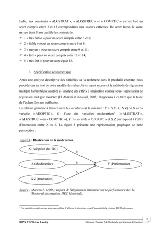 BONY YAPO Jean Landry Mémoire / Master 2 de Recherche en Sciences de Gestion
------------------------------------------------------------------------------------------------------------------------------------------------------- 52
Enfin, aux construits « ALGSTRAT », « ALGSTRUC » et « COMPTIC » est attribué un
score compris entre 3 et 15 correspondants aux valeurs extrêmes. De cette façon, le score
moyen étant 9, on qualifie le construit de :
 1 « très faible » pour un score compris entre 3 et 5;
 2 « faible » pour un score compris entre 6 et 8;
 3 « moyen » pour un score compris entre 9 et 11;
 4 « fort » pour un score compris entre 12 et 14;
 5 « très fort » pour un score égale 15.
3. Spécification économétrique
Après une analyse descriptive des variables de la recherche dans le prochain chapitre, nous
procéderons au test de notre modèle de recherche en ayant recours à la méthode de régression
multiple hiérarchique adaptée à l’analyse des effets d’interaction connue sous l’appellation de
régression multiple modérée (El Akremi et Roussel, 2003). Rappelons à ce titre que la taille
de l’échantillon est suffisante.
La relation générale à étudier entre les variables est la suivante : Y = f (X, Z, X.Z) où X est la
variable « ADOPTIC », Z : l’une des variables modératrices1
(« ALGSTRAT »,
« ALGSTRUC » ou « COMPTIC »), Y : la variable « PERFOPE » et X.Z correspond à l’effet
d’interaction entre X et Z. La figure 4 présente une représentation graphique de cette
perspective :
1
Ces variables modératrices sont susceptibles d’affecter la direction et/ou l’intensité de la relation TIC/Performance.
X (Adoption des TIC)
Z (Modératrice)
X.Z (Interaction)
Y (Performance)
b1
b2
b3
Figure 4 : Illustration de la modération
Source : Meriem L. (2005), Impact de l'alignement structurel sur la performance des TI,
(Doctoral dissertation, HEC Montréal).
 