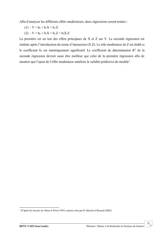 BONY YAPO Jean Landry Mémoire / Master 2 de Recherche en Sciences de Gestion
------------------------------------------------------------------------------------------------------------------------------------------------------- 53
Afin d’analyser les différents effets modérateurs, deux régressions seront testées :
(1) : Y = b0 + b1X + b2 Z
(2) : Y = b0 + b1X + b2 Z + b3X.Z
La première est un test des effets principaux de X et Z sur Y. La seconde régression est
réalisée après l’introduction du terme d’interaction (X.Z). Le rôle modérateur de Z est établi si
le coefficient b3 est statistiquement significatif. Le coefficient de détermination R2
de la
seconde régression devrait aussi être meilleur que celui de la première régression afin de
montrer que l’ajout de l’effet modérateur améliore la validité prédictive du modèle1
.
1
D’après les travaux de Aiken et West (1991), auteurs cités par El Akremi et Roussel (2003)
 