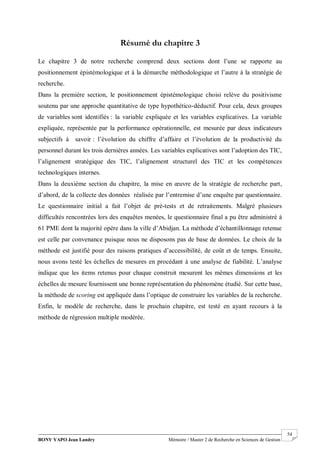BONY YAPO Jean Landry Mémoire / Master 2 de Recherche en Sciences de Gestion
------------------------------------------------------------------------------------------------------------------------------------------------------- 54
Résumé du chapitre 3
Le chapitre 3 de notre recherche comprend deux sections dont l’une se rapporte au
positionnement épistémologique et à la démarche méthodologique et l’autre à la stratégie de
recherche.
Dans la première section, le positionnement épistémologique choisi relève du positivisme
soutenu par une approche quantitative de type hypothético-déductif. Pour cela, deux groupes
de variables sont identifiés : la variable expliquée et les variables explicatives. La variable
expliquée, représentée par la performance opérationnelle, est mesurée par deux indicateurs
subjectifs à savoir : l’évolution du chiffre d’affaire et l’évolution de la productivité du
personnel durant les trois dernières années. Les variables explicatives sont l’adoption des TIC,
l’alignement stratégique des TIC, l’alignement structurel des TIC et les compétences
technologiques internes.
Dans la deuxième section du chapitre, la mise en œuvre de la stratégie de recherche part,
d’abord, de la collecte des données réalisée par l’entremise d’une enquête par questionnaire.
Le questionnaire initial a fait l’objet de pré-tests et de retraitements. Malgré plusieurs
difficultés rencontrées lors des enquêtes menées, le questionnaire final a pu être administré à
61 PME dont la majorité opère dans la ville d’Abidjan. La méthode d’échantillonnage retenue
est celle par convenance puisque nous ne disposons pas de base de données. Le choix de la
méthode est justifié pour des raisons pratiques d’accessibilité, de coût et de temps. Ensuite,
nous avons testé les échelles de mesures en procédant à une analyse de fiabilité. L’analyse
indique que les items retenus pour chaque construit mesurent les mêmes dimensions et les
échelles de mesure fournissent une bonne représentation du phénomène étudié. Sur cette base,
la méthode de scoring est appliquée dans l’optique de construire les variables de la recherche.
Enfin, le modèle de recherche, dans le prochain chapitre, est testé en ayant recours à la
méthode de régression multiple modérée.
 