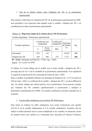BONY YAPO Jean Landry Mémoire / Master 2 de Recherche en Sciences de Gestion
------------------------------------------------------------------------------------------------------------------------------------------------------- 62
1. Test de la relation directe entre l’adoption des TIC et la performance
opérationnelle
Pour analyser l’effet direct de l’adoption des TIC sur la performance opérationnelle des PME,
nous procédons à une régression dans laquelle seule la variable « Adoption des TIC » est
considérée pour évaluer la performance opérationnelle.
Le tableau 16 ci-avant indique que le modèle avec la seule variable « Adoption des TIC »
provoque près de 14,1 % de la variabilité de la performance opérationnelle. Il est significatif
au regard de la significativité de la statistique de Fisher (p-value < 0,05).
Dans ce modèle, la probabilité d'obtenir une statistique de Student (t) de +3,115 est moins de
0,05 (p-value < 0,05). Le coefficient de la variable « Adoption des TIC » est donc différent de
zéro. Sa valence indique une relation positive avec la performance. Nous pouvons conclure
que l’adoption des TIC contribue significativement et positivement à expliquer la
performance opérationnelle de la PME. Ces résultats confirment la première hypothèse de la
recherche.
2. Test des effets modérateurs sur la relation TIC/Performance
Pour mettre en évidence les effets modérateurs, trois termes d’interaction sont calculés
(X.Z où X est la variable indépendante et Z la variable modératrice). Toutefois, afin de
réduire la multi-colinéarité entre le terme multiplicatif et les variables en interaction, toutes
les données brutes sont centrées en y retranchant leurs moyennes (El Akremi et Roussel,
Tableau 16 : Régression simple de la relation directe TIC/Performance
Variable dépendante : Performance opérationnelle
Variable explicative
Coefficients non
standardisés
Coefficients
standardisés Statistique
de Student
(t)
Sig.
A
Erreur
standard
Bêta
(Constante) 1,951 ,185 10,529 ,000
Adoption des TIC ,264 ,085 ,376 3,115 ,003
R2
= 0,141 ; Statistique de Fisher (F) = 9,706 ; Sig. = 0,003
Source : Nos calculs sur SPSS
 