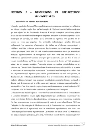 BONY YAPO Jean Landry Mémoire / Master 2 de Recherche en Sciences de Gestion
------------------------------------------------------------------------------------------------------------------------------------------------------- 67
SECTION 2 – DISCUSSIONS ET IMPLICATIONS
MANAGERIALES
I. Discussions des résultats de la recherche
L’enquête auprès des Petites et Moyennes Entreprises témoigne que ces entreprises n’hésitent
pas à investir de plus en plus dans les Technologies de l’Information et de la Communication
qui sont aujourd’hui des facteurs clés de succès. L’analyse descriptive a révélé que près de
67,3% des Petites et Moyennes Entreprises enquêtées possèdent un niveau acceptable d’outils
numériques en leur sein, soit entre 4 et 12 applicatifs au regard de ceux qui leur ont été
soumis au cours des enquêtes. Ces applicatifs technologiques qu’elles détiennent,
globalement, leur permettent d’automatiser des tâches, de s’informer, communiquer et
collaborer aussi bien en interne qu’en externe. Succinctement, ces technologies, porteuses de
valeurs spécifiques, créent pour ces PME de meilleures conditions de travail qui pénètrent les
pratiques organisationnelles et managériales avec pour effet une amélioration de la
performance opérationnelle comme témoignée par les résultats. Cela va dans le sens du
courant sociotechnique qu’il faut replacer ici en perspective. Emery et Trist, principaux
auteurs de ce courant, considère l’entreprise comme un système sociotechnique ouvert
constitué par l’interaction et l’interdépendance du sous-système social c’est-à-dire la structure
et les acteurs, et le sous-système technique en l’occurrence la technologie et les tâches. Pour
eux, la performance ne dépendra que d’un bon ajustement entre ces deux sous-systèmes, en
d’autre mots, les Technologies de l’Information et de la Communication doivent entretenir de
parfaites relations d’une part avec les acteurs considérés ici comme les hommes au travail, et
d’autre part, la structure qui se réfère dans notre cas aux pratiques organisationnelles et
managériales. C’est donc dans la conjonction de ces dimensions que la contribution des TIC
s’objective, celui de l’amélioration continue de la performance de l’entreprise.
L’introduction des Technologies de l’Information et de la Communication au sein des Petites
et Moyennes Entreprises conduit à plus de performance qu’à une baisse à condition qu’elles
soient correctement déployées. La présente étude empirique que nous avons menée en atteste.
En clair, nous avons pu prouver statistiquement à partir de notre échantillon de PME que
l’adoption des Technologies de l’Information et de la Communication a non seulement une
corrélation positive et significative avec la performance opérationnelle mais aussi, elle
l’influence significativement et positivement. Ces résultats sur le lien direct TIC/Performance
mis en évidence dans cette étude, d’un côté, remettent en cause le fameux paradoxe de Solow
 