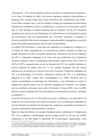 BONY YAPO Jean Landry Mémoire / Master 2 de Recherche en Sciences de Gestion
------------------------------------------------------------------------------------------------------------------------------------------------------- 68
selon laquelle : « On voit des ordinateurs partout, sauf dans les statistiques de productivité. »
et de l’autre, ils donnent du crédit à des travaux empiriques antérieurs (Akomea-Bonsu et
Sampong, 2012 ; Kossaï et Piget, 2012 ; Byrd et Davidson, 2003 ; Osei-Bryson et Ko, 2004).
Encore faut-il souligner que ce sont les conditions d’usage des technologies qui déterminent
largement leur contribution accrue à la performance. La théorie de la structuration exposée
dans le cadre théorique en apporte beaucoup plus de précision. En fait, de l’interaction
quotidienne des acteurs avec les Technologies de l’Information et la Communication émerge
des connaissances liées aux fonctionnalités, des savoir-faire spécifiques et adéquats, et
diverses possibilités d’innovations stratégiques, organisationnelles et managériales ouvrant les
portes d’un meilleur positionnement dans la matrice de performance.
La relation TIC/Performance s’inscrit dans une adaptation à la stratégie de l’entreprise et à
l’évolution du milieu organisationnel. Le traitement des données recueillies en donne une
parfaite illustration. En effet, les résultats montrent que l’interaction d’un côté de l’adoption
des TIC et l’alignement stratégique et de l’autre côté une combinaison avec l’alignement
structurel expliquent mieux la performance opérationnelle respectivement dans l’ordre de
48,2% et 49,7% comparativement au cas où l’adoption des TIC est considéré isolément, le
pouvoir explicatif du modèle étant 14,1 %. Ces résultats rejoignent ceux des travaux
antérieurs qui ont montré qu’il existe des liens entre, d’une part, l’alignement stratégique des
TIC et la performance, et de l’autre, l’alignement structurel des TIC et la performance
(Bergeron et al., 2004 ; Chedia, 2012 ; Bendiabdellah et al., 2006). D’ailleurs, pour les
travaux sociotechniques en technologies de l’information, si une technologie est conçue en
intégrant des objectifs alignés avec les objectifs stratégiques de l’entreprise, il en résultera
alors une meilleure performance pour celle-ci (Fernandez et Jomaa, 2005). Ainsi, les PME
doivent s’assurer d’implanter des TIC pour lesquelles ont connaissance les acteurs « décideurs
et utilisateurs1
».
La facilité d’interaction avec les TIC permet aux acteurs « utilisateurs » de comprendre et de
donner du sens à leurs actions. Une interaction régulière avec les technologies disponibles au
sein de l’entreprise les permettra de développer des compétences susceptibles de maintenir ou
accroître la performance opérationnelle de l’entreprise.
Dans cette ligne de réflexion, les résultats témoignent qu’une combinaison de l’adoption des
TIC et les compétences technologiques internes (malgré qu’elle ne soit pas une variable
modératrice) a un effet positif et significatif sur la performance opérationnelle. Cette
1
Les acteurs « décideurs » assurent le volet décisionnel et stratégique en veillant à l’adéquation de la stratégie technologique
avec les objectifs stratégiques de l’entreprise (au niveau corporate et/ou au niveau de l’activité). Les acteurs « utilisateurs »
sont ceux qui se servent de la technologie pour effectuer certaines tâches ou fonctions (Fereyre F., 2010).
 