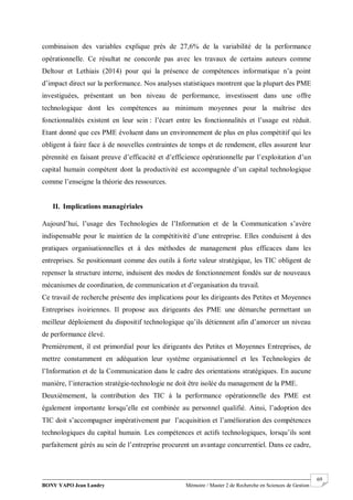 BONY YAPO Jean Landry Mémoire / Master 2 de Recherche en Sciences de Gestion
------------------------------------------------------------------------------------------------------------------------------------------------------- 69
combinaison des variables explique près de 27,6% de la variabilité de la performance
opérationnelle. Ce résultat ne concorde pas avec les travaux de certains auteurs comme
Deltour et Lethiais (2014) pour qui la présence de compétences informatique n’a point
d’impact direct sur la performance. Nos analyses statistiques montrent que la plupart des PME
investiguées, présentant un bon niveau de performance, investissent dans une offre
technologique dont les compétences au minimum moyennes pour la maîtrise des
fonctionnalités existent en leur sein : l’écart entre les fonctionnalités et l’usage est réduit.
Etant donné que ces PME évoluent dans un environnement de plus en plus compétitif qui les
obligent à faire face à de nouvelles contraintes de temps et de rendement, elles assurent leur
pérennité en faisant preuve d’efficacité et d’efficience opérationnelle par l’exploitation d’un
capital humain compétent dont la productivité est accompagnée d’un capital technologique
comme l’enseigne la théorie des ressources.
II. Implications managériales
Aujourd’hui, l’usage des Technologies de l’Information et de la Communication s’avère
indispensable pour le maintien de la compétitivité d’une entreprise. Elles conduisent à des
pratiques organisationnelles et à des méthodes de management plus efficaces dans les
entreprises. Se positionnant comme des outils à forte valeur stratégique, les TIC obligent de
repenser la structure interne, induisent des modes de fonctionnement fondés sur de nouveaux
mécanismes de coordination, de communication et d’organisation du travail.
Ce travail de recherche présente des implications pour les dirigeants des Petites et Moyennes
Entreprises ivoiriennes. Il propose aux dirigeants des PME une démarche permettant un
meilleur déploiement du dispositif technologique qu’ils détiennent afin d’amorcer un niveau
de performance élevé.
Premièrement, il est primordial pour les dirigeants des Petites et Moyennes Entreprises, de
mettre constamment en adéquation leur système organisationnel et les Technologies de
l’Information et de la Communication dans le cadre des orientations stratégiques. En aucune
manière, l’interaction stratégie-technologie ne doit être isolée du management de la PME.
Deuxièmement, la contribution des TIC à la performance opérationnelle des PME est
également importante lorsqu’elle est combinée au personnel qualifié. Ainsi, l’adoption des
TIC doit s’accompagner impérativement par l’acquisition et l’amélioration des compétences
technologiques du capital humain. Les compétences et actifs technologiques, lorsqu’ils sont
parfaitement gérés au sein de l’entreprise procurent un avantage concurrentiel. Dans ce cadre,
 