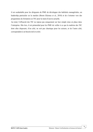 BONY YAPO Jean Landry Mémoire / Master 2 de Recherche en Sciences de Gestion
------------------------------------------------------------------------------------------------------------------------------------------------------- 70
il est souhaitable pour les dirigeants de PME de développer des habiletés managériales, un
leadership particulier en la matière (Booto Ekionea et al., 2010) et de s’orienter vers des
programmes de formation en TIC pour la main-d’œuvre actuelle.
Au total, l’efficacité des TIC ne repose pas uniquement sur leur simple mise en place dans
l’entreprise. Dès lors, il est primordial pour les PME de veiller à ce que la maîtrise des TIC
dont elles disposent, d’un côté, ne soit pas chaotique pour les acteurs, et de l’autre côté,
correspondent à un besoin réel et avéré.
 
