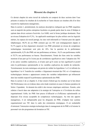 BONY YAPO Jean Landry Mémoire / Master 2 de Recherche en Sciences de Gestion
------------------------------------------------------------------------------------------------------------------------------------------------------- 71
Résumé du chapitre 4
Ce dernier chapitre de notre travail de recherche est composé de deux sections dont l’une
présente et analyse les résultats de la recherche et l’autre discute ces résultats afin d’en faire
ressortir les implications managériales.
Dans la section 1, premièrement, les analyses descriptives indiquent que les PME enquêtées
sont en majorité des petites entreprises localisées en grande partie dans la zone d’Abidjan et
opérant dans divers secteurs d’activités. Les SARL sont la forme juridique dominante. Pour
un niveau d’adoption de 67,3%, les applicatifs numériques les plus utilisés sont les logiciels
métiers, les espaces de travail partagé, les sites web informatifs et l’internet pour des appels
téléphoniques. 88,5% de ces PME estiment que ces TIC sont stratégiquement alignés et
91,7% jugent un bon alignement structurel. Les PME présentant un niveau de compétence
technologique inconsistant sont près de 18%. Sur la question de la performance
opérationnelle, 8,2% des PME ont une performance en baisse ; 36,1% une performance stable
et 55,7% une performance en hausse. Deuxièmement, l’étude des liens entre les variables
montrent d’une part qu’il n’existe pas de corrélations significatives entre l’adoption des TIC
et les autres variables explicatives, et d’autre part qu’il existe un lien significatif et positif
entre la performance opérationnelle et les variables explicatives du modèle de recherche.
Troisièmement, les tests statistiques ont permis de valider les hypothèses 1 et 2 et infirmés les
hypothèses 3 et 4. Toutefois les variables « Alignement structurel des TIC» et « Compétences
technologiques internes » apparaissent comme des variables indépendantes qui influencent
dans leur modèle respectif la performance opérationnelle des PME.
Dans la section 2 de ce chapitre 4, il faut retenir d’abord que les résultats sur le lien direct
TIC/Performance mis en évidence dans cette étude remettent en cause le fameux paradoxe de
Solow. Cependant, ils donnent du crédit à des travaux empiriques antérieurs. Ensuite, cette
relation s’inscrit dans une adaptation à la stratégie de l’entreprise et à l’évolution du milieu
organisationnel. Enfin, les PME font preuve d’efficacité et d’efficience opérationnelle en
disposant d’un niveau acceptable de compétences technologiques. Au titre des apports
managériaux, il est indispensable pour les dirigeants de PME, d’adapter leur système
organisationnel aux TIC dans le cadre des orientations stratégiques. Il est souhaitable
d’entretenir l’interaction stratégie-technologie dans le management de la PME et d’orienter le
personnel vers des programmes de formation en TIC.
 