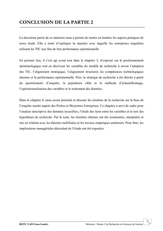 BONY YAPO Jean Landry Mémoire / Master 2 de Recherche en Sciences de Gestion
------------------------------------------------------------------------------------------------------------------------------------------------------- 72
CONCLUSION DE LA PARTIE 2
La deuxième partie de ce mémoire nous a permis de mettre en lumière les aspects pratiques de
notre étude. Elle a tenté d’expliquer la manière avec laquelle les entreprises enquêtées
utilisent les TIC aux fins de leur performance opérationnelle.
En premier lieu, il s’est agi avant tout dans le chapitre 3, d’exposer sur le positionnement
épistémologique tout en décrivant les variables du modèle de recherche à savoir l’adoption
des TIC, l’alignement stratégique, l’alignement structurel, les compétences technologiques
internes et la performance opérationnelle. Puis, la stratégie de recherche a été décrite à partir
du questionnaire d’enquête, la population cible et la méthode d’échantillonnage,
l’opérationnalisation des variables et le traitement des données.
Dans le chapitre 4, nous avons présenté et discuter les résultats de la recherche sur la base de
l’enquête menée auprès des Petites et Moyennes Entreprises. Ce chapitre a servi de cadre pour
l’analyse descriptive des données recueillies, l’étude des liens entre les variables et le test des
hypothèses de recherche. Par la suite, les résultats obtenus ont été commentés, interprétés et
mis en relation avec les théories mobilisées et les travaux empiriques antérieurs. Pour finir, les
implications managériales découlant de l’étude ont été exposées.
 