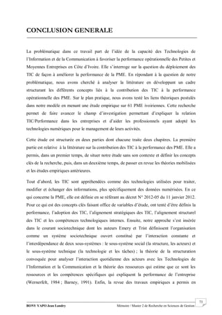 BONY YAPO Jean Landry Mémoire / Master 2 de Recherche en Sciences de Gestion
------------------------------------------------------------------------------------------------------------------------------------------------------- 73
CONCLUSION GENERALE
La problématique dans ce travail part de l’idée de la capacité des Technologies de
l’Information et de la Communication à favoriser la performance opérationnelle des Petites et
Moyennes Entreprises en Côte d’Ivoire. Elle s’interroge sur la question du déploiement des
TIC de façon à améliorer la performance de la PME. En répondant à la question de notre
problématique, nous avons cherché à analyser la littérature en développant un cadre
structurant les différents concepts liés à la contribution des TIC à la performance
opérationnelle des PME. Sur le plan pratique, nous avons testé les liens théoriques postulés
dans notre modèle en menant une étude empirique sur 61 PME ivoiriennes. Cette recherche
permet de faire avancer le champ d’investigation permettant d’expliquer la relation
TIC/Performance dans les entreprises et d’aider les professionnels ayant adopté les
technologies numériques pour le management de leurs activités.
Cette étude est structurée en deux parties dont chacune traite deux chapitres. La première
partie est relative à la littérature sur la contribution des TIC à la performance des PME. Elle a
permis, dans un premier temps, de situer notre étude sans son contexte et définir les concepts
clés de la recherche, puis, dans un deuxième temps, de passer en revue les théories mobilisées
et les études empiriques antérieures.
Tout d’abord, les TIC sont appréhendées comme des technologies utilisées pour traiter,
modifier et échanger des informations, plus spécifiquement des données numérisées. En ce
qui concerne la PME, elle est définie en se référant au décret N° 2012-05 du 11 janvier 2012.
Pour ce qui est des concepts clés faisant office de variables d’étude, ont tenté d’être définis la
performance, l’adoption des TIC, l’alignement stratégiques des TIC, l’alignement structurel
des TIC et les compétences technologiques internes. Ensuite, notre approche s’est insérée
dans le courant sociotechnique dont les auteurs Emery et Trist définissent l’organisation
comme un système sociotechnique ouvert constitué par l’interaction constante et
l’interdépendance de deux sous-systèmes : le sous-système social (la structure, les acteurs) et
le sous-système technique (la technologie et les tâches) ; la théorie de la structuration
convoquée pour analyser l’interaction quotidienne des acteurs avec les Technologies de
l’Information et la Communication et la théorie des ressources qui estime que ce sont les
ressources et les compétences spécifiques qui expliquent la performance de l’entreprise
(Wernerfelt, 1984 ; Barney, 1991). Enfin, la revue des travaux empiriques a permis en
 